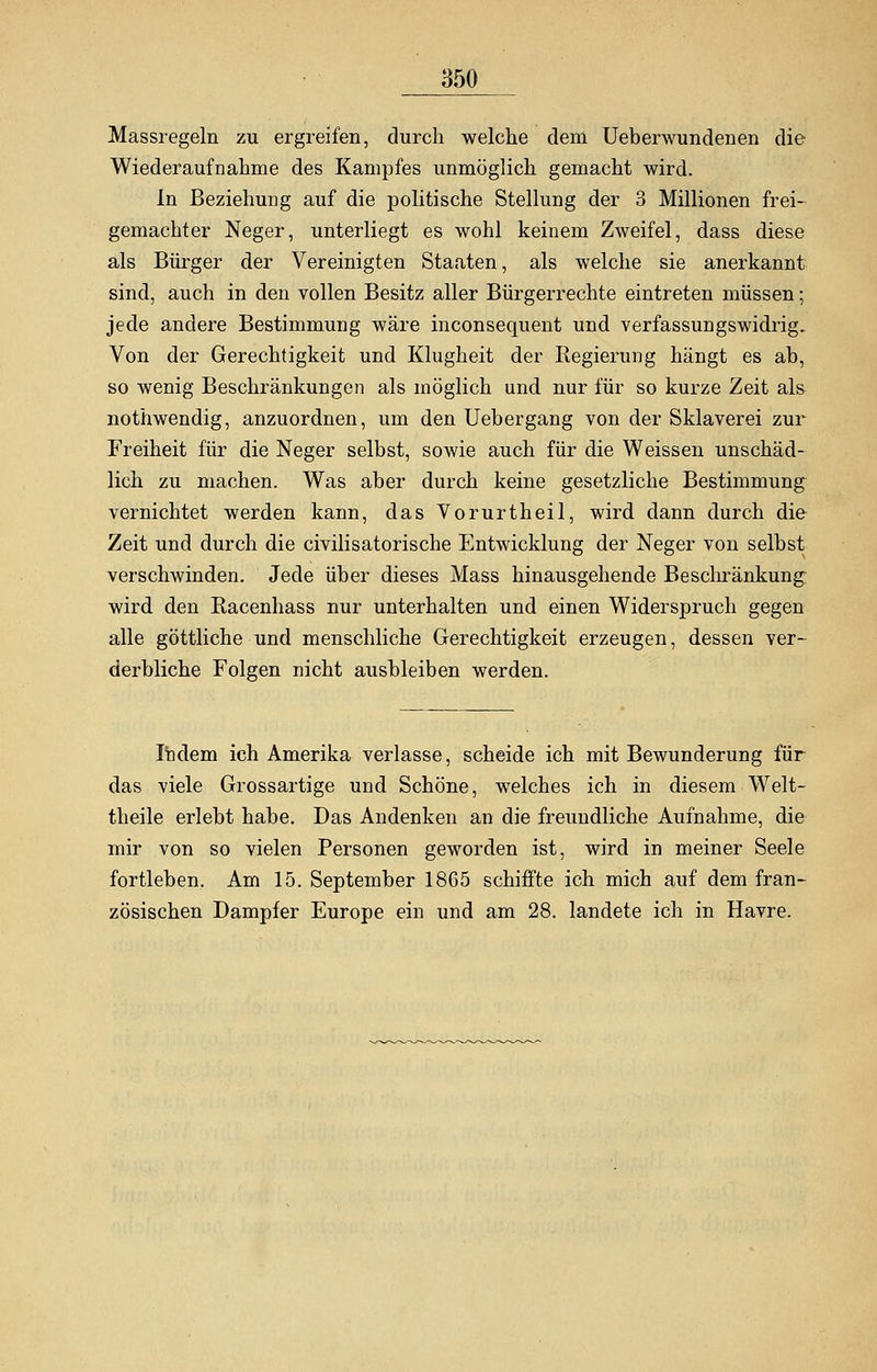 Massregeln zu ergreifen, durch welche dem Ueberwundenen die Wiederaufnahme des Kampfes unmöglich gemacht wird. In Beziehung auf die politische Stellung der 3 Millionen frei- gemachter Neger, unterliegt es wohl keinem Zweifel, dass diese als Bürger der Vereinigten Staaten, als welche sie anerkannt sind, auch in den vollen Besitz aller Bürgerrechte eintreten müssen; jede andere Bestimmung wäre inconsequent und verfassungswidrig. Von der Gerechtigkeit und Klugheit der Regierung hängt es ab, so wenig Beschränkungen als möglich und nur für so kurze Zeit als nothwendig, anzuordnen, um den Uebergang von der Sklaverei zur Freiheit für die Neger selbst, sowie auch für die Weissen unschäd- lich zu machen. Was aber durch keine gesetzliche Bestimmung vernichtet werden kann, das Vorurtheil, wird dann durch die Zeit und durch die civilisatorische Entwicklung der Neger von selbst verschwinden. Jede über dieses Mass hinausgehende Beschränkung wird den Racenhass nur unterhalten und einen Widerspruch gegen alle göttliche und menschliche Gerechtigkeit erzeugen, dessen ver- derbliche Folgen nicht ausbleiben werden. Indem ich Amerika verlasse, scheide ich mit Bewunderung für das viele Grossartige und Schöne, welches ich in diesem Welt- theile erlebt habe. Das Andenken an die freundliche Aufnahme, die mir von so vielen Personen geworden ist, wird in meiner Seele fortleben. Am 15. September 1865 schiffte ich mich auf dem fran- zösischen Dampfer Europe ein und am 28. landete ich in Havre.