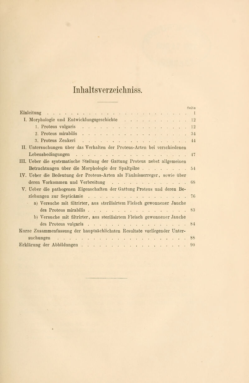 Inlialtsverzeiclmiss. Seite Einleitung 1 I. Morphologie und Entwicklungsgeschichte 12 1. Proteus vulgaris 12 2. Proteus mirabilis 34 3. Proteus Zenker! 44 II. Untersuchungen über das Verhalten der Proteus-Arten bei verschiedenen Lebensbedingungen 47 III. üeber die systematische Stellung der Gattung Proteus nebst allgemeinen Betrachtungen über die Morphologie der Spaltpilze 54 IV. Ueber die Bedeutung der Proteus-Arten als Fäulnisserreger, sowie über deren Vorkommen und Verbreitung 68 V. üeber die pathogenen Eigenschaften der Gattung Proteus und deren Be- ziehungen zur Septicämie 76 a) Versuche mit filtrirter, aus sterilisirtem Fleisch gewonnener Jauche des Proteus mirabilis 83 b) Versuche mit filtrirter, aus sterilisirtem Fleisch gewonnener Jauche des Proteus vulgaris S4 Kurze Zusammenfassung der hauptsächlichsten Resultate vorliegender Unter- suchungen 88 Erklärung der Abbildungen 90