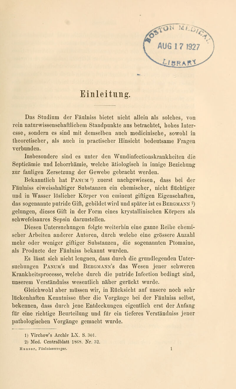 Einleitung. Das Studium der Fäulniss bietet nicht allein als solches, von rein naturwissenschaftlichem Standpunkte aus betrachtet, hohes Inter- esse, sondern es sind mit demselben auch medicinische, sowohl in theoretischer, als auch in practischer Hinsicht bedeutsame Fragen verbunden. Insbesondere sind es unter den Wundinfectionskrankheiten die Septicämie und Ichorrhämie, welche ätiologisch in innige Beziehung zur fauligen Zersetzung der Gewebe gebracht werden. Bekanntlich hat Panum') zuerst nachgewiesen, dass bei der Fäulniss eiweisshaltiger Substanzen ein chemischer, nicht fluchtiger imd in Wasser löslicher Körper von eminent giftigen Eigenschaften, das sogenannte putride Gift, gebildet wird und später ist es Beegmann -) gelungen, dieses Gift in der Form eines krjstallinischen Körpers als schwefelsaures Sepsin darzustellen. Diesen Untersuchungen folgte weiterhin eine ganze Reihe chemi- scher Arbeiten anderer Autoren, durch welche eine grössere Anzahl mehr oder weniger giftiger Substanzen, die sogenannten Ptomaine, als Producte der Fäulniss bekannt wurden. Es lässt sich nicht leugnen, dass durch die grundlegenden Unter- suchungen Panum's und Bergmann's das Wesen jener schweren Krankheitsprocesse, welche durch die putride Infection bedingt sind, unserem Verständniss wesentlich näher gerückt wurde. Gleichwohl aber müssen wir, in Rücksicht auf unsere noch sehr lückenhaften Kenntnisse über die Vorgänge bei der Fäulniss selbst, bekennen, dass durch jene Entdeckungen eigentlich erst der Anfang für eine richtige Beurteilung und für ein tieferes Verständniss jener pathologischen Vorgänge gemacht wurde. 1) Virchow's Archiv LX. S. 301. 2) Med. Centralblatt 1868. Nr. 32. Haus er, Fäulnisserre^er.