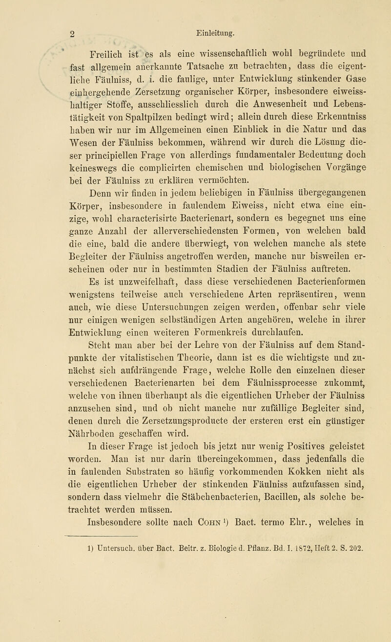 Freilich ist es als eine wissenschaftlich wohl begründete und fast allgemein anerkannte Tatsache zu betrachten, dass die eigent- liche Fäulniss, d. i. die faulige, unter Entwicklung stinkender Gase einhergehende Zersetzung organischer Körper, insbesondere eiweiss- haltiger Stoffe, ausschliesslich durch die Anwesenheit und Lebens- tätigkeit von Spaltpilzen bedingt wird; allein durch diese Erkenntnis» haben wir nur im Allgemeinen einen Einblick in die Natur und das Wesen der Fäulniss bekommen, während wir durch die Lösung die- ser principiellen Frage von allerdings fundamentaler Bedeutung doch keineswegs die complicirten chemischen und biologischen Vorgänge bei der Fäulniss zu erklären vermöchten. Denn wir finden in jedem beliebigen in Fäulniss übergegangenen Körper, insbesondere in faulendem Eiweiss, nicht etwa eine ein- zige, wohl characterisirte Bacterienart, sondern es begegnet uns eine ganze Anzahl der allerverschiedensten Formen, von welchen bald die eine, bald die andere tiberwiegt, von welchen manche als stete Begleiter der Fäulniss angetroffen werden, manche nur bisweilen er- scheinen oder nur in bestimmten Stadien der Fäulniss auftreten. Es ist unzweifelhaft, dass diese verschiedenen Bacterienformen wenigstens teilweise auch verschiedene Arten repräsentiren, wenn auch, wie diese Untersuchungen zeigen werden, offenbar sehr viele nur einigen wenigen selbständigen Arten angehören, welche in ihrer Entwicklung einen weiteren Formenkreis durchlaufen. Steht man aber bei der Lehre von der Fäulniss auf dem Stand- punkte der vitalistischen Theorie, dann ist es die wichtigste und zu- nächst sich aufdrängende Frage, welche Rolle den einzelnen dieser verschiedenen Bacterienarten bei dem Fäulnissprocesse zukommt, welche von ihnen überhaupt als die eigentlichen Urheber der Fäulniss anzusehen sind, und ob nicht manche nur zufällige Begleiter sind, denen durch die Zersetzungsproducte der ersteren erst ein günstiger Nährboden geschaffen wird. In dieser Frage ist jedoch bis jetzt nur wenig Positives geleistet worden. Man ist nur darin übereingekommen, dass jedenfalls die in faulenden Substraten so häufig vorkommenden Kokken nicht als die eigentlichen Urheber der stinkenden Fäulniss aufzufassen sind, sondern dass vielmehr die Stäbchenbacterien, Bacillen, als solche be- trachtet werden müssen. Insbesondere sollte nach Cohn ^) Bact. termo Ehr., welches in 1) Untersuch, über Bact. Beitr. z. Biologie d. Pflanz. Bd. I. 1872, Heft 2. S. 202.