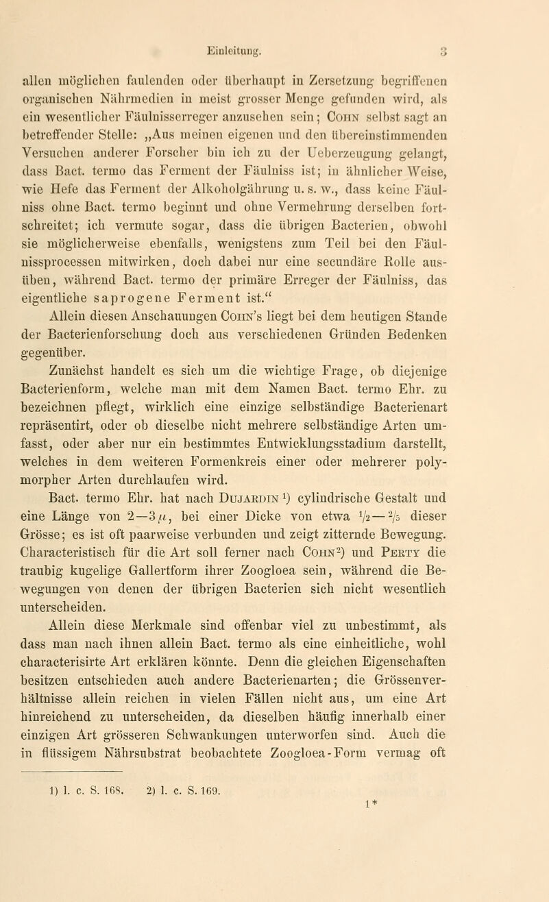 allen möglichen faulenden oder überhaupt in Zersetzung begriffenen organischen Nährmedien in meist grosser Menge gefunden wird, als ein wesentlicher Fäulnisserreger anzusehen sein; Coiin selbst sagt an betreffender Stelle: „Aus meinen eigenen und den übereinstimmenden Versuchen anderer Forscher bin ich zu der Ueberzeugung gelangt, dass Bact. termo das Ferment der Fäuluiss ist; in ähnlicher Weise, wie Hefe das Ferment der Alkoholgährung u. s. w., dass keine Fäul- niss ohne Bact. termo beginnt und ohne Vermehrung derselben fort- schreitet; ich vermute sogar, dass die übrigen Bacterieu, obwohl sie möglicherweise ebenfalls, wenigstens zum Teil bei den Fäul- nissprocessen mitwirken, doch dabei nur eine secundäre Rolle aus- üben, während Bact. termo der primäre Erreger der Fäulniss, das eigentliche saprogene Ferment ist. Allein diesen Anschauungen Coiin's liegt bei dem heutigen Stande der Bacterienforschung doch aus verschiedenen Gründen Bedenken gegenüber. Zunächst handelt es sich um die wichtige Frage, ob diejenige Bacterienform, welche man mit dem Namen Bact. termo Ehr. zu bezeichnen pflegt, wirklich eine einzige selbständige Bacterienart repräsentirt, oder ob dieselbe nicht mehrere selbständige Arten um- fasst, oder aber nur ein bestimmtes Entwicklungsstadium darstellt, welches in dem weiteren Formenkreis einer oder mehrerer poly- morpher Arten durchlaufen wird. Bact. termo Ehr. hat nach Dujaedin i) cylindrische Gestalt und eine Länge von 2—d/n, bei einer Dicke von etwa V2—'/s dieser Grösse; es ist oft paarweise verbunden und. zeigt zitternde Bewegung. Characteristisch für die Art soll ferner nach Cohn^) und Pertt die traubig kugelige Gallertform ihrer Zoogloea sein, während die Be- wegungen von denen der übrigen Bacterien sich nicht wesentlich unterscheiden. Allein diese Merkmale sind offenbar viel zu unbestimmt, als dass man nach ihnen allein Bact. termo als eine einheitliche, wohl characterisirte Art erklären könnte. Denn die gleichen Eigenschaften besitzen entschieden auch andere Bacterienarten; die Grössenver- hältnisse allein reichen in vielen Fällen nicht aus, um eine Art hinreichend zu unterscheiden, da dieselben häufig innerhalb einer einzigen Art grösseren Schwankungen unterworfen sind. Auch die in flüssigem Nährsubstrat beobachtete Zoogloea-Form vermag oft 1) 1. c. S. 16S. 2) 1. c. S. 169.