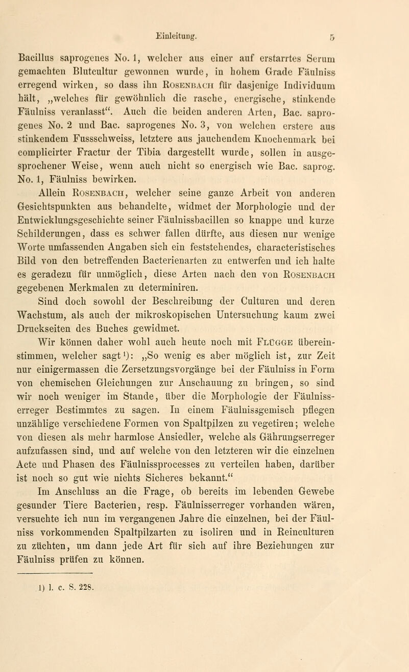 Bacillus saprogenes No. 1, welcher aus einer auf erstarrtes Serum gemacliten Blutcultur gewonnen wurde, in hohem Grade Fäulniss erregend wirken, so dass ihn Rosenbacii für dasjenige Individuum hält, „welches für gewöhnlich die rasche, energische, stinkende Fäulniss veranlasst. Auch die beiden anderen Arten, Bac. sapro- genes No. 2 und Bac. saprogenes No. 3, von welchen erstere aus stinkendem Fussschweiss, letztere aus jauchendem Knochenmark bei complicirter Fractur der Tibia dargestellt wurde, sollen in ausge- sprochener Weise, wenn auch nicht so energisch wie Bac. saprog. No. 1, Fäulniss bewirken. Allein Rosenbach, welcher seine ganze Arbeit von anderen Gesichtspunkten aus behandelte, widmet der Morphologie und der Entwicklungsgeschichte seiner Fäulnissbacillen so knappe und kurze Schilderungen, dass es schwer fallen dürfte, aus diesen nur wenige Worte umfassenden Angaben sich ein feststehendes, characteristisches Bild von den betreffenden Bacterienarten zu entwerfen und ich halte es geradezu für unmöglich, diese Arten nach den von Rosenbach gegebenen Merkmalen zu determiniren. Sind doch sowohl der Beschreibung der Culturen und deren Wachstum, als auch der mikroskopischen Untersuchung kaum zwei Druckseiten des Buches gewidmet. Wir können daher wohl auch heute noch mit Flügge überein- stimmen, welcher sagt^): „So wenig es aber möglich ist, zur Zeit nur einigermassen die Zersetzungsvorgänge bei der Fäulniss in Form von chemischen Gleichungen zur Anschauung zu bringen, so sind wir noch weniger im Stande, über die Morphologie der Fäulniss- erreger Bestimmtes zu sagen. In einem Fäulnissgemisch pflegen unzählige verschiedene Formen von Spaltpilzen zu vegetiren; welche von diesen als mehr harmlose Ansiedler, welche als Gährungserreger aufzufassen sind, und auf welche von den letzteren wir die einzelnen Acte und Phasen des Fäulnissprocesses zu verteilen haben, darüber ist noch so gut wie nichts Sicheres bekannt. Im Anschluss an die Frage, ob bereits im lebenden Gewebe gesunder Tiere Bacterien, resp. Fäulnisserreger vorhanden wären, versuchte ich nun im vergangenen Jahre die einzelnen, bei der Fäul- niss vorkommenden Spaltpilzarten zu isoliren und in Reinculturen zu züchten, um dann jede Art für sich auf ihre Beziehungen zur Fäulniss prüfen zu können. 1) 1. c. S. 228.