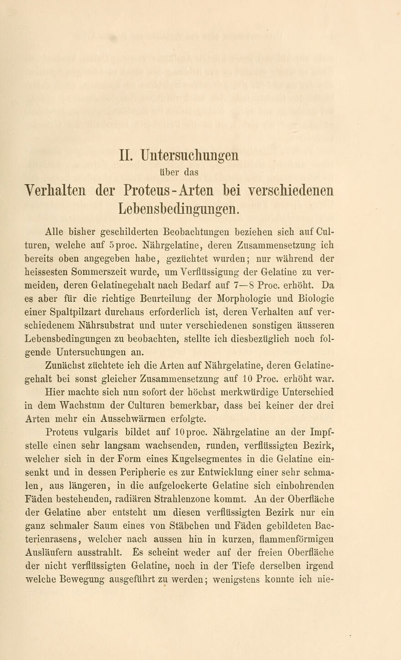 über das Verlialten der Proteus-Arten bei verscMedenen Lebensbediiigimgen. Alle bisher geschilderten Beobachtungen beziehen sich auf Cul- turen, welche auf 5proc. Nährgelatine, deren Zusammensetzung ich bereits oben angegeben habe, gezüchtet wurden; nur während der heissesten Sommerszeit wurde, um Verflüssigung der Gelatine zu ver- meiden, deren Gelatinegehalt nach Bedarf auf 7—8 Proc. erhöht. Da es aber für die richtige Beurteilung der Morphologie und Biologie einer Spaltpilzart durchaus erforderlich ist, deren Verhalten auf ver- schiedenem Nährsubstrat und unter verschiedenen sonstigen äusseren Lebensbedingungen zu beobachten, stellte ich diesbezüglich noch fol- gende Untersuchungen an. Zunächst züchtete ich die Arten auf Nährgelatine, deren Gelatine- gehalt bei sonst gleicher Zusammensetzung auf 10 Proc. erhöht war. Hier machte sich nun sofort der höchst merkwürdige Unterschied in dem Wachstum der Culturen bemerkbar, dass bei keiner der drei Arten mehr ein Ausschwärmen erfolgte. Proteus vulgaris bildet auf 10 proc. Nährgelatine an der Impf- stelle einen sehr langsam wachsenden, runden, verflüssigten Bezirk, welcher sich in der Form eines Kugelsegmentes in die Gelatine ein- senkt und in dessen Peripherie es zur Entwicklung einer sehr schma- len, aus längeren, in die aufgelockerte Gelatine sich einbohrenden Fäden bestehenden, radiären Strahlenzone kommt. An der Oberfläche der Gelatine aber entsteht um diesen verflüssigten Bezirk nur ein ganz schmaler Saum eines von Stäbchen und Fäden gebildeten Bac- terienrasens, welcher nach aussen hin in kurzen, flammenförmigen Ausläufern ausstrahlt. Es scheint weder auf der freien Oberfläche der nicht verflüssigten Gelatine, noch in der Tiefe derselben irgend welche Bewegung ausgeführt zu werden; wenigstens konnte ich nie-