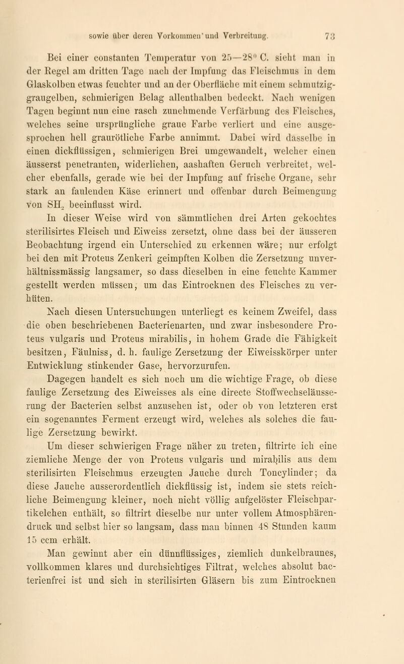 Bei einer eonstantcn Tcnipcratiir vun 2.)—28 C. sieht man in der Regel am dritten Tage nach der Impfung das Fleischmu« in dem Glaskolben etwas feuchter und an der Oberfläche mit einem schmutzig- graugelben, schmierigen Belag allenthalben bedeckt. Nach wenigen Tagen beginnt nun eine rasch zunehmende Verfärbung des Fleisches, welches seine ursprüngliche graue Farbe verliert und eine ausge- sprochen hell graurötliche Farbe annimmt. Dabei wird dasselbe in einen dickflüssigen, schmierigen Brei umgewandelt, welcher einen äusserst penetranten, widerlichen, aashaften Geruch verbreitet, wel- cher ebenfalls, gerade wie bei der Impfung auf frische Organe, sehr stark an faulenden Käse erinnert und offenbar durch Beimengung von SH. beeinflusst wird. In dieser Weise wird von sämmtlichen drei Arten gekochtes sterilisirtes Fleisch und Eiweiss zersetzt, ohne dass bei der äusseren Beobachtung irgend ein Unterschied zu erkennen wäre; nur erfolgt bei den mit Proteus Zenker! geimpften Kolben die Zersetzung unver- hältnissmässig langsamer, so dass dieselben in eine feuchte Kammer gestellt werden müssen, um das Eintrocknen des Fleisches zu ver- hüten. Nach diesen Untersuchungen unterliegt es keinem Zweifel, dass die oben beschriebenen Bacterienarten, und zwar insbesondere Pro- teus vulgaris und Proteus mirabilis, in hohem Grade die Fähigkeit besitzen, Fäulniss, d. h. faulige Zersetzung der Eiweisskörper unter Entwicklung stinkender Gase, hervorzurufen. Dagegen handelt es sich noch um die wichtige Frage, ob diese faulige Zersetzung des Eiweisses als eine directe Stoffwechseläusse- rung der Bacterien selbst anzusehen ist, oder ob von letzteren erst ein sogenanntes Ferment erzeugt wird, welches als solches die fau- lige Zersetzung bewirkt. Um dieser schwierigen Frage näher zu treten, filtrirte ich eine ziemliche Menge der von Proteus vulgaris und mirabilis aus dem sterilisirten Fleischmus erzeugten Jauche durch Toncylinder; da diese Jauche ausserordentlich dickflüssig ist, indem sie stets reich- liche Beimengung kleiner, noch nicht völlig aufgelöster Fleischpar- tikelchen enthält, so filtrirt dieselbe nur unter vollem Atmosphären- druck und selbst hier so langsam, dass man binnen 48 Stunden kaum 15 ccm erhält. Man gewinnt aber ein dünnflüssiges, ziemlich dunkelbraunes, vollkommen klares und durchsichtiges Filtrat, welches absolut bac- terienfrei ist und sich in sterilisirten Gläsern bis zum Eintrocknen