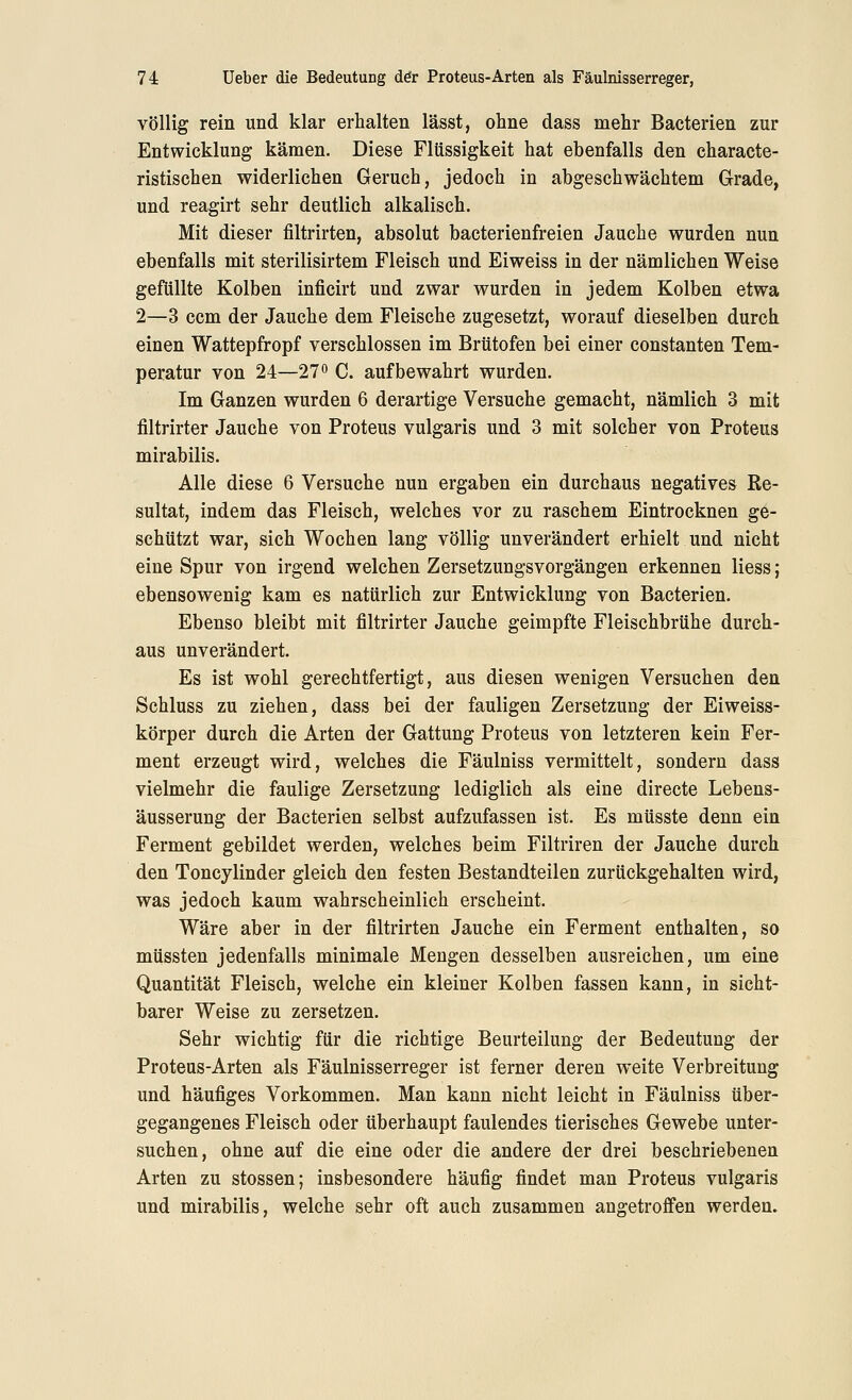 völlig rein und klar erhalten lässt, ohne dass mehr Bacterien zur Entwicklung kämen. Diese Flüssigkeit hat ebenfalls den characte- ristischen widerliehen Geruch, jedoch in abgeschwächtem Grade, und reagirt sehr deutlich alkalisch. Mit dieser filtrirten, absolut bacterienfreien Jauche wurden nun ebenfalls mit sterilisirtem Fleisch und Eiweiss in der nämlichen Weise gefüllte Kolben inficirt und zwar wurden in jedem Kolben etwa 2—3 ccm der Jauche dem Fleische zugesetzt, worauf dieselben durch einen Wattepfropf verschlossen im Brütofen bei einer constanten Tem- peratur von 24—270 C. aufbewahrt wurden. Im Ganzen wurden 6 derartige Versuche gemacht, nämlich 3 mit filtrirter Jauche von Proteus vulgaris und 3 mit solcher von Proteus mirabilis. Alle diese 6 Versuche nun ergaben ein durchaus negatives Re- sultat, indem das Fleisch, welches vor zu raschem Eintrocknen ge- schützt war, sich Wochen lang völlig unverändert erhielt und nicht eine Spur von irgend welchen ZersetzungsVorgängen erkennen Hess; ebensowenig kam es natürlich zur Entwicklung von Bacterien. Ebenso bleibt mit filtrirter Jauche geimpfte Fleischbrühe durch- aus unverändert. Es ist wohl gerechtfertigt, aus diesen wenigen Versuchen den Schluss zu ziehen, dass bei der fauligen Zersetzung der Eiweiss- körper durch die Arten der Gattung Proteus von letzteren kein Fer- ment erzeugt wird, welches die Fäulniss vermittelt, sondern dass vielmehr die faulige Zersetzung lediglich als eine directe Lebens- äusserung der Bacterien selbst aufzufassen ist. Es müsste denn ein Ferment gebildet werden, welches beim Filtriren der Jauche durch den Toncylinder gleich den festen Bestandteilen zurückgehalten wird, was jedoch kaum wahrscheinlich erscheint. Wäre aber in der filtrirten Jauche ein Ferment enthalten, so müssten jedenfalls minimale Mengen desselben ausreichen, um eine Quantität Fleisch, welche ein kleiner Kolben fassen kann, in sicht- barer Weise zu zersetzen. Sehr wichtig für die richtige Beurteilung der Bedeutung der Proteus-Arten als Fäulnisserreger ist ferner deren weite Verbreitung und häufiges Vorkommen. Man kann nicht leicht in Fäulniss über- gegangenes Fleisch oder überhaupt faulendes tierisches Gewebe unter- suchen, ohne auf die eine oder die andere der drei beschriebenen Arten zu stossen; insbesondere häufig findet man Proteus vulgaris und mirabilis, welche sehr oft auch zusammen angetroffen werden.