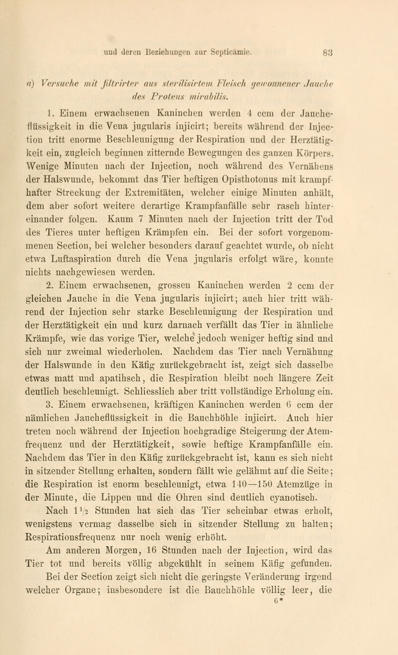 n) Versuche mit ßltrirter aus slei'üish'tem Fleisch yeironnener Jauche des Proteus mirabilis. 1. Einem erwachsenen Kaninchen werden 4 com der Jauche- tltissigkeit in die Vena jugularis injicirt; bereits während der Injec- tion tritt enorme Beschleunigung der Respiration und der Herztätig- keit ein, zugleich beginnen zitternde Bewegungen des ganzen Körpers. Wenige Minuten nach der Injection, noch während des Vernähens der Halswunde, bekommt das Tier heftigen Opisthotonus mit krampf- hafter Streckung der Extremitäten, welcher einige Minuten anhält, dem aber sofort weitere derartige Krampfanfälle sehr rasch hinter- einander folgen. Kaum 7 Minuten nach der Injection tritt der Tod des Tieres unter heftigen Krämpfen ein. Bei der sofort vorgenom- menen Section, bei welcher besonders darauf geachtet wurde, ob nicht etwa Luftaspiration durch die Vena jugularis erfolgt wäre, konnte nichts nachgewiesen werden. 2. Einem erwachsenen, grossen Kaninchen werden 2 ccm der gleichen Jauche in die Vena jugularis injicirt; auch hier tritt wäh- rend der Injection sehr starke Beschleunigung der Respiration und der Herztätigkeit ein und kurz darnach verfällt das Tier in ähnliche Krämpfe, wie das vorige Tier, welche'jedoch weniger heftig sind und sich nur zweimal wiederholen. Nachdem das Tier nach Vernähung der Halswunde in den Käfig zurückgebracht ist, zeigt sich dasselbe etwas matt und apatihsch, die Respiration bleibt noch längere Zeit deutlich beschleunigt. Schliesslich aber tritt vollständige Erholung ein. 3. Einem erwachsenen, kräftigen Kaninchen werden 6 ccm der nämlichen Jaucheflüssigkeit in die Bauchhöhle injicirt. Auch hier treten noch während der Injection hochgradige Steigerung der Atem- frequenz und der Herztätigkeit, sowie heftige Krampfanfälle ein. Nachdem das Tier in den Käfig zurückgebracht ist, kann es sich nicht in sitzender Stellung erhalten, sondern fällt wie gelähmt auf die Seite; die Respiration ist enorm beschleunigt, etwa 140—150 Atemzüge in der Minute, die Lippen und die Ohren sind deutlich cyanotisch. Nach IV2 Stunden hat sich das Tier scheinbar etwas erholt, wenigstens vermag dasselbe sich in sitzender Stellung zu halten; Respirationsfrequenz nur noch wenig erhöht. Am anderen Morgen, 16 Stunden nach der Injection, wird das Tier tot und bereits völlig abgekühlt in seinem Käfig gefunden. Bei der Section zeigt sich nicht die geringste Veränderung irgend welcher Organe; insbesondere ist die Bauchhöhle völlig leer, die 6*