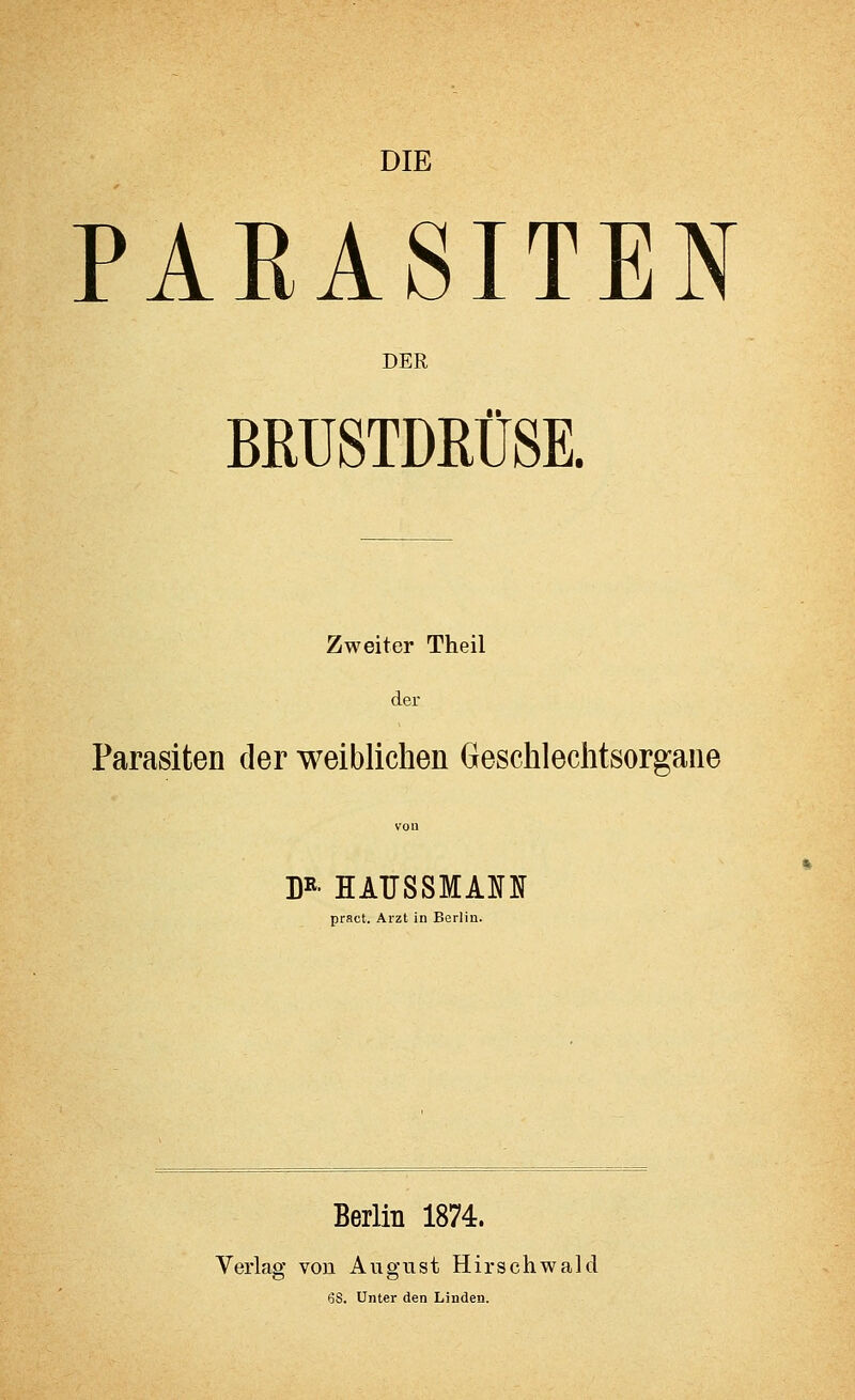 DIE PARASITEN DER BRUSTDRÜSE. Zweiter Theil der Parasiten der weiblichen Geschlechtsorgane DR- HATTSSMAH pract. Arzt in Berlin. Berlin 1874. Verlag von August Hirsehwald 68. Unter den Linden.