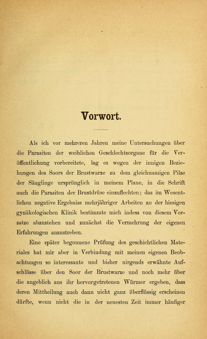 Vorwort. Als ich vor mehreren Jahren meine Untersuchungen über die Parasiteu der weiblichen Geschlechtsorgane für die Ver- öffentlichung vorbereitete, lag es wegen der innigen Bezie- hungen des Soors der Brustwarze zu dem gleichnamigen Pilze der Säuglinge ursprünglich in meinem Plane, in die Schrift auch die Parasiten der Brustdrüse einzufiechten; das im Wesent- lichen negative Ergebniss mehrjähriger Arbeiten an der hiesigen gynäkologischen Klinik bestimmte mich indess von diesem Vor- satze abzustehen und zunächst die Vermehrung der eigenen Erfahrungen anzustreben. Eine später begonnene Prüfung des geschichtlichen Mate- riales hat mir aber in Verbindung mit meinen eigenen Beob- achtungen so interessante und bisher nirgends erwähnte Auf- schlüsse über den Soor der Brustwarze und noch mehr über die angeblich aus ihr hervorgetretenen Würmer ergeben, dass deren Mittheilung auch dann nicht ganz überflüssig erscheinen dürfte, wenn nicht die in der neuesten Zeit immer häufiger