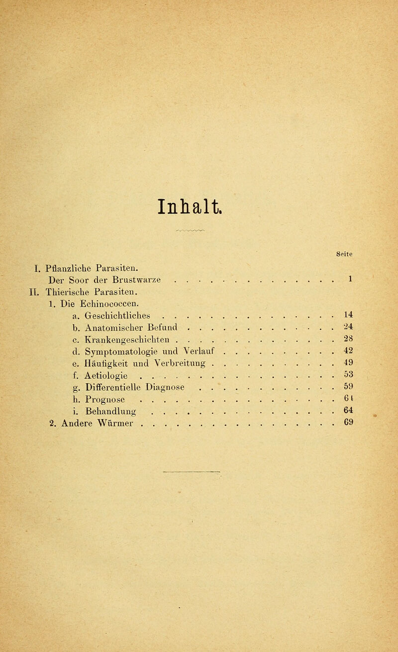 Inhalt. Seite I. PÜanzliche Parasiten. Der Soor der Brustwarze 1 II. Thierische Parasiten. 1. Die Echinococcen. a. Geschichtliches 14 b. Anatomischer Befund 24 c. Krankengeschichten 28 d. Symptomatologie und Verlauf 42 e. Häufigkeit und Verbreitung 49 f. Aetiologie 53 g. Differentielle Diagnose 59 h. Prognose . 61 i. Behandlung 64 2. Andere Würmer 69