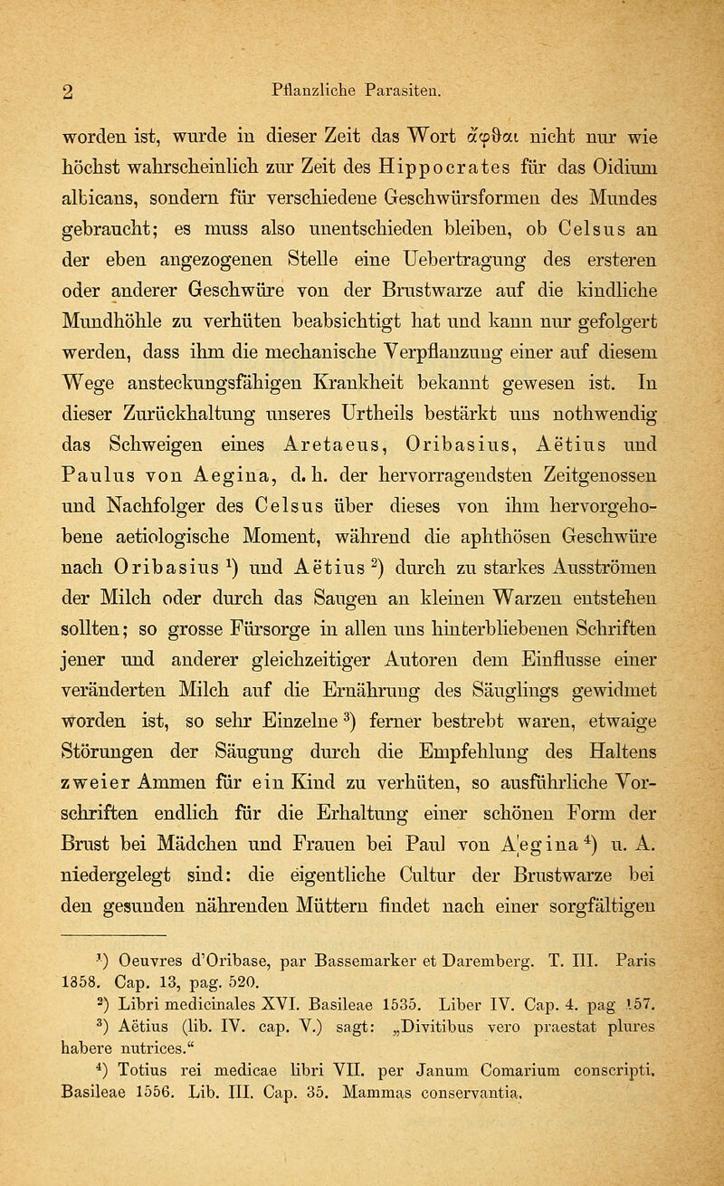 worden ist, wurde in dieser Zeit das Wort «cp&ou nicht nur wie höchst wahrscheinlich zur Zeit des Hippocrates für das Oidiirm albicans, sondern für verschiedene Geschwürsformen des Mundes gebraucht; es muss also unentschieden bleiben, ob Celsus an der eben angezogenen Stelle eine Uebertragung des ersteren oder anderer Geschwüre von der Brustwarze auf die kindliche Mundhöhle zu verhüten beabsichtigt hat und kann nur gefolgert werden, dass ihm die mechanische Verpflanzung einer auf diesem Wege ansteckungsfähigen Krankheit bekannt gewesen ist. In dieser Zurückhaltung unseres Urtheils bestärkt uns nothwendig das Schweigen eines Aretaeus, Oribasius, Aetius und Paulus von Aegina, d.h. der hervorragendsten Zeitgenossen und Nachfolger des Celsus über dieses von ihm hervorgeho- bene aetiologische Moment, während die aphthösen Geschwüre nach Oribasius *) und Aetius 2) durch zu starkes Ausströmen der Milch oder durch das Saugen an kleinen Warzen entstehen sollten; so grosse Fürsorge in allen uns hinfcerbliebenen Schriften jener und anderer gleichzeitiger Autoren dem Einflüsse einer veränderten Milch auf die Ernährung des Säuglings gewidmet worden ist, so sehr Einzelne3) ferner bestrebt waren, etwaige Störungen der Säugung durch die Empfehlung des Haltens zweier Ammen für ein Kind zu verhüten, so ausführliche Vor- schriften endlich für die Erhaltung einer schönen Form der Brust bei Mädchen und Frauen bei Paul von Aegina4) u. A. niedergelegt sind: die eigentliche Cultur der Brustwarze bei den gesunden nährenden Müttern findet nach einer sorgfältigen '-) Oeuvres cTOribase, par Bassemarker et Daremberg. T. III. Paris 1358. Cap. 13, pag. 520. 3) Libri medicinales XVI. Basileae 1535. Liber IV. Cap. 4. pag .157. 3) Aetius (lib. IV. cap. V.) sagt: „Divitibus vero praestat plures habere nutrices. 4) Totius rei medicae libri VII. per Janum Comarium conscripti. Basileae 1556. Lib. III. Cap. 35. Manamas conservantia.