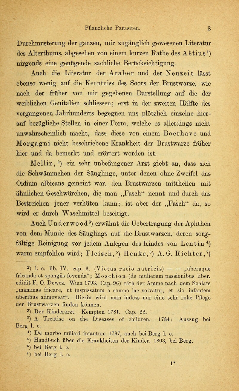 Durchmusterung der ganzen, mir zugänglich gewesenen Literatur des Alterthums, abgesehen von einem kurzen Rathe des Aetius1) nirgends eine genügende sachliche Berücksichtigung. Auch die Literatur der Araber und der Neuzeit lässt ebenso wenig auf die Kenntnis« des Soors der Brustwarze, wie nach der früher von mir gegebenen Darstellung auf die der weiblichen Genitalien schliessen; erst in der zweiten Hälfte des vergangenen Jahrhunderts begegnen uns plötzlich einzelne hier- auf bezügliche Stellen in einer Form, welche es allerdings nicht unwahrscheinlich macht, dass diese von einem Boerhave und Morgagni nicht beschriebene Krankheit der Brustwarze früher hier und da bemerkt und erörtert worden ist. Meli in, 2) ein sehr unbefangener Arzt giebt an, dass sich die Schwamm chen der Säuglinge, unter denen ohne Zweifel das Oidium albicans gemeint war, den Brustwarzen mittheilen mit ähnlichen Geschwürchen, die man „Fasch nennt und durch das Bestreichen jener verhüten kann; ist aber der ,,Faschu da, so wird er durch Waschmittel beseitigt. Auch Underwood3) erwähnt die Ueberfcragung der Aphthen von dem Munde des Säuglings auf die Brustwarzen, deren sorg- fältige Reinigung vor jedem Anlegen des Kindes von Lentin 4) warm empfohlen wird; Fleisch,5) Henke,6) A.G.Richter,7) a) 1. c. lib. IV. cap. 6. (Victus ratio nutricis) — — „uberaque fricanda et spongiis fovenda; Moschion (de mulierum passionibus liber, edidit F. 0. Dewez. Wien 1793. Cap. 96) räth der Amme nach dem Schlafe „mammas fricare, ut inspissatum a somno lac solvatur, et sie infantem uberibus admoyeat. Hierin wird man indess nur eine sehr rohe Pflege der Brustwarzen finden können. 3) Der Kinderarzt. Kempten 1781. Cap. 22. 3) A Treatise on the Diseases of children. 1784; Auszug bei Berg 1. c. 4) De morbo miliari infantum 1787, auch bei Berg 1. c. 5) Handbuch über die Krankheiten der Kinder. 1803, bei Berg. 6) bei Berg 1. c. 7) bei Berg 1. c. 1*