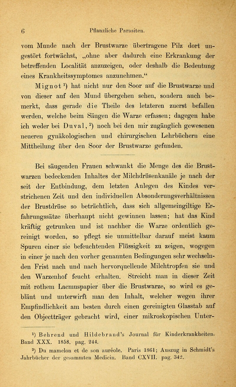 vom Munde nach der Brustwarze übertragene Pilz dort un- gestört fortwächst, „ohne aber dadurch eine Erkrankung der betreffenden Localität anzuzeigen, oder deshalb die Bedeutung eines Krankheitssynrptomes anzunehmen. Mignot1) hat nicht nur den Soor auf die Brustwarze und von dieser auf den Mund übergehen sehen, sondern auch be- merkt, dass gerade die Theile des letzteren zuerst befallen werden, welche beim Säugen die Warze erfassen; dagegen habe ich weder bei Duval, 2) noch bei den mir zugänglich gewesenen neueren gynäkologischen und chirurgischen Lehrbüchern eine Mittheilung über den Soor der Brustwarze gefunden. Bei säugenden Frauen schwankt die Menge des die Brust- warzen bedeckenden Inhaltes der Milchdrüsenkanäle je nach der seit der Entbindung, dem letzten Anlegen des Kindes ver- strichenen Zeit und den individuellen Absonderungsverhältnissen der Brustdrüse so beträchtlich, dass sich allgemeingiltige Er- fahrungssätze überhaupt uicht gewinnen lassen; hat das Kind kräftig getrunken und ist nachher die Warze ordentlich ge- reinigt worden, so pflegt sie unmittelbar darauf meist kaum Spuren einer sie befeuchtenden Flüssigkeit zu zeigen, wogegen in einer je nach den vorher genannten Bedingungen sehr wechseln- den Frist nach und nach hervorquellende Milchtropfen sie und den Warzenhof feucht erhalteu. Streicht man in dieser Zeit mit rothem Lacmuspapier über die Brustwarze, so wird es ge- bläut und unterwirft man den Inhalt, welcher wegen ihrer Empfindlichkeit am besten durch einen gereinigten Glasstab auf den Objectträger gebracht wird, einer mikroskopischen Unter- x) Behrend und Hildebrand's Journal für Kinderkrankheiten. Band XXX. 1858. pag. 244. 3) Du mamelon et de son aureole. Paris 1861; Auszug in Schmidt's Jahrbücher der gesammten Medicin. Band CXVII. pag. 342.