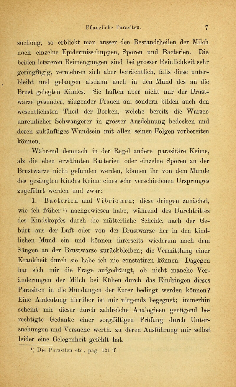 suchung, so erblickt man ausser den Bestandteilen der Milch nocli einzelne Epiderraisschuppen, Sporen und Bacterien. Die beiden letzteren Beimengungen sind bei grosser Reinlichkeit sehr geringfügig, vermehren sich aber beträchtlich, falls diese unter- bleibt und gelangen alsdann auch in den Mund des an die Brust gelegten Kindes. Sie haften aber nicht nur der Brust- warze gesunder, säugender Frauen an, sondern bilden auch den wesentlichsten Theil der Borken, welche bereits die Waraeri unreinlicher Schwangerer in grosser Ausdehnung bedecken und deren zukünftiges Wundsein mit allen seinen Folgen vorbereiten können. Während demnach in der Regel andere parasitäre Keime, als die eben erwähnten Bacterien oder einzelne Sporen an der Brustwarze nicht gefunden werden, können ihr von dem Munde des gesäugten Kindes Keime eines sehr verschiedenen Ursprunges zugeführt werden und zwar: 1. Bacterien und Vibrionen; diese dringen zunächst, wie ich früher J) nachgewiesen habe, während des Durchtrittes des Kindskopfes durch die mütterliche Scheide, nach der Ge- burt aus der Luft oder von der Brustwarze her in den kind- lichen Mund ein und können ihrerseits wiederum nach dem Säugen an der Brustwarze zurückbleiben; die Vermittlung einer Krankheit durch sie habe ich nie constatiren können. Dagegen hat sich mir die Frage aufgedrängt, ob nicht manche Ver- änderungen der Milch bei Kühen durch das Eindringen dieses Parasiten in die Mündungen der Euter bedingt werden können? Eine Andeutung hierüber ist mir nirgends begegnet; immerhin scheint mir dieser durch zahlreiche Analogieen genügend be- rechtigte Gedanke einer sorgfältigen Prüfung durch Unter- suchungen und Versuche werth, zu deren Ausführung mir selbst leider eine Gelegenheit gefehlt hat.