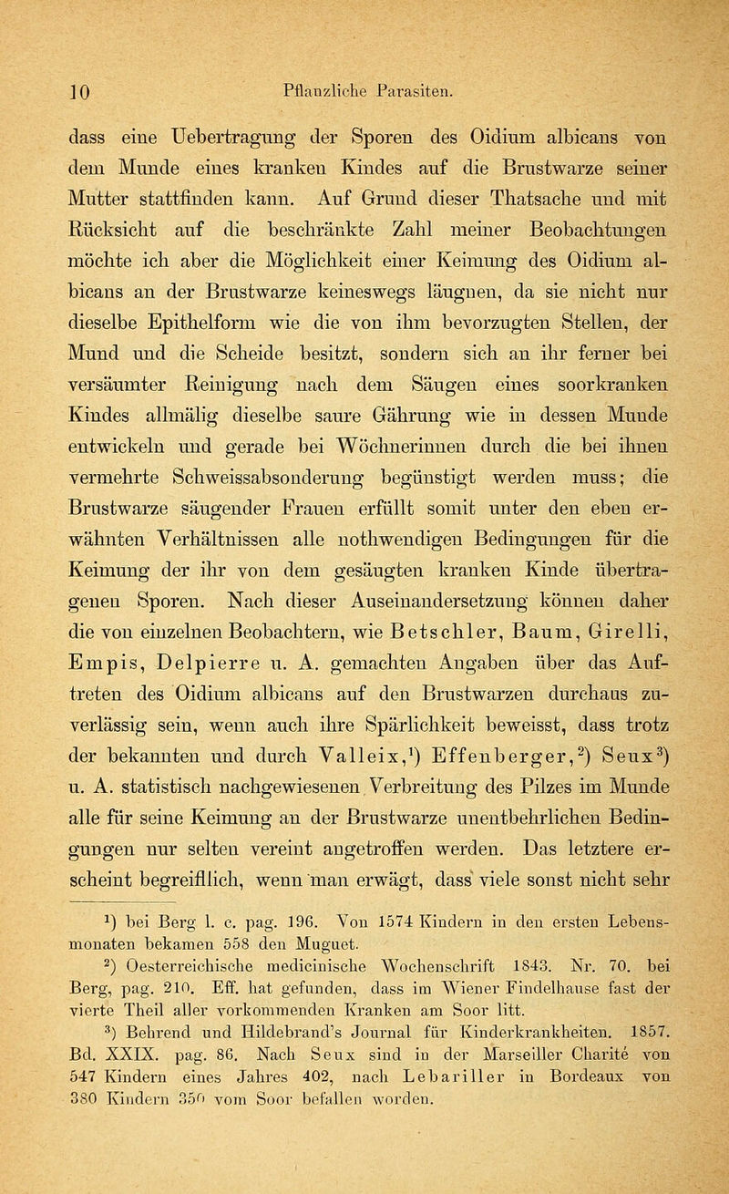 dass eiue Uebertragung der Sporen des Oidium albicans von dem Munde eines kranken Kindes auf die Brustwarze seiner Mutter stattfinden kann. Auf Grund dieser Thatsache und mit Rücksicht auf die beschränkte Zahl meiner Beobachtungen möchte ich aber die Möglichkeit einer Keimung des Oidium al- bicans an der Brustwarze keineswegs läugnen, da sie nicht nur dieselbe Epithelform wie die von ihm bevorzugten Stellen, der Mund und die Scheide besitzt, sondern sich an ihr ferner bei versäumter Reinigung nach dem Säugen eines soorkranken Kindes allmälig dieselbe saure Gährung wie in dessen Munde entwickeln und gerade bei Wöchnerinnen durch die bei ihnen vermehrte Schweissabsonderung begünstigt werden muss; die Brustwarze säugender Frauen erfüllt somit unter den eben er- wähnten Verhältnissen alle nothwendigen Bedingungen für die Keimung der ihr von dem gesäugten kranken Kinde übertra- genen Sporen. Nach dieser Auseinandersetzung können daher die von einzelnen Beobachtern, wie Betschier, Baum, Girelli, Empis, Delpierre u. A. gemachten Angaben über das Auf- treten des Oidium albicans auf den Brustwarzen durchaus zu- verlässig sein, wenn auch ihre Spärlichkeit beweisst, dass trotz der bekannten und durch Valleix,1) Effenberger,2) Seux3) u. A. statistisch nachgewiesenen Verbreitung des Pilzes im Munde alle für seine Keimung an der Brustwarze unentbehrlichen Bedin- gungen nur selten vereint angetroffen werden. Das letztere er- scheint begreifllich, wenn man erwägt, dass viele sonst nicht sehr 2) bei Berg 1. c. pag. 196. Von 1574 Kindern in den ersten Lebens- monaten bekamen 558 den Muguet. 2) Oesterreichische medicinische Wochenschrift 1843. Nr. 70. bei Berg, pag. 210. Eff. hat gefunden, dass im Wiener Findelhause fast der vierte Theil aller vorkommenden Kranken am Soor litt. 3) Beirrend und Hildebrand's Journal für Kinderkrankheiten. 1857. Bd. XXIX. pag. 86. Nach Seux sind in der Marseiller Charite von 547 Kindern eines Jahres 402, nach Lebariller in Bordeaux von 380 Kindern 350 vom Soor befallen worden.