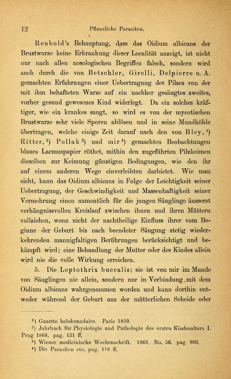 Reubold's Behauptung, dass das Oidium albicans der Brustwarze keine Erkrankung dieser Localität anzeigt, ist nicht nur nach allen nosologischen Begriffen falsch, sondern wird auch durch die von Betschier, Girelli, Delpierre u. A. gemachten Erfahrungen einer Uebertragung des Pilzes von der mit ihm behafteten Warze auf ein nachher gesäugtes zweites, vorher gesund gewesenes Kind widerlegt. Da ein solches kräf- tiger, wie ein krankes saugt, so wird es von der mycotischen Brustwarze sehr viele Sporen ablösen und in seine Mundhöhle übertragen, welche einige Zeit darauf nach den von Bley, *) Ritter,2) Pollak3) und mir4) gemachten Beobachtungen blaues Lacmuspapier röthet, mithin den zugeführten Pilzkeimen dieselben zur Keimung günstigen Bedingungen, wie den ihr auf einem anderen Wege einverleibten darbietet. Wie mau sieht, kann das Oidium albicans in Folge der Leichtigkeit seiner Uebertragung, der Geschwindigkeit und Massenhaftigkeit seiner Vermehrung einen namentlich für die jungen Säuglinge äusserst verhängnissvollen Kreislauf zwischen ihnen und ihren Müttern vollziehen, wenn nicht der nachtheilige Einfluss ihrer vom Be- ginne der Geburt bis nach beendeter Säugung stetig wieder- kehrenden mannigfaltigen Berührungen berücksichtigt und be- kämpft wird; eine Behandlung der Mutter oder des Kindes allein wird nie die volle Wirkung erreichen. 5. Die Leptothrix buccalis; sie ist von mir im Munde von Säuglingen nie allein, sondern nur in Verbindung,mit dem Oidium albicans wahrgenommen worden und kann dorthin ent- weder während der Geburt aus der mütterlichen Scheide oder 2) Gazette hebdomadaire. Paris 1859. 2) Jahrbuch für Physiologie und Pathologie des ersten Kindesalters I. Prag 1868. pag. 131 ff. 3) Wiener medicinische Wochenschrift. 1868. No. 56. pag 803. 4) Die Parasiten etc. pag. 1)8 ff.