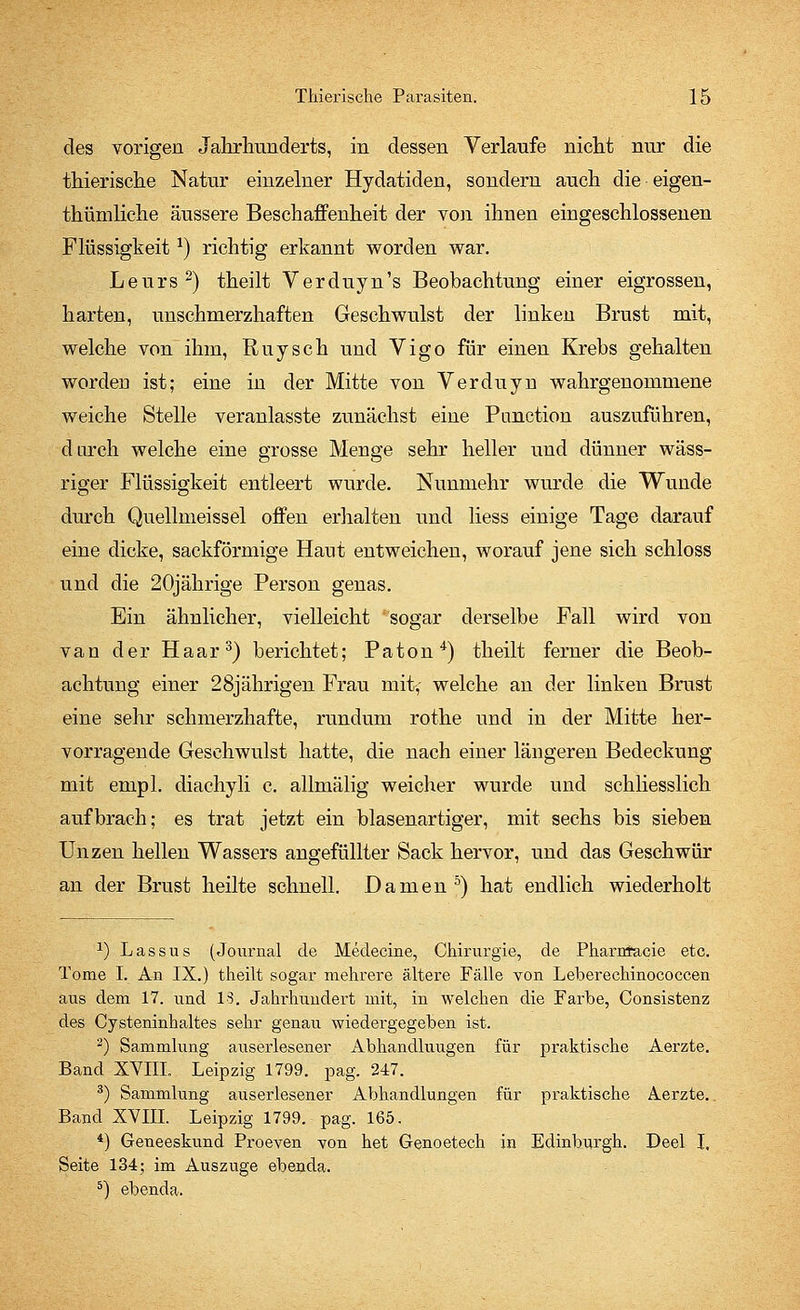 des vorigen Jahrhunderts, in dessen Verlaufe nicht nur die thierische Natur einzelner Hydatiden, sondern auch die eigen- thümliche äussere Beschaffenheit der von ihnen eingeschlossenen Flüssigkeita) richtig erkannt worden war. Leurs 2) theilt Verduyn's Beobachtung einer eigrossen, harten, unschmerzhaften Geschwulst der linken Brust mit, welche von ihm, Ruysch und Vigo für einen Krebs gehalten worden ist; eine in der Mitte von Verduyn wahrgenommene weiche Stelle veranlasste zunächst eine Panction auszuführen, durch welche eine grosse Menge sehr heller und dünner wäss- riger Flüssigkeit entleert wurde. Nunmehr wurde die Wunde durch Quellmeissel offen erhalten und Hess einige Tage darauf eine dicke, sackförmige Haut entweichen, worauf jene sich schloss und die 20jährige Person genas. Ein ähnlicher, vielleicht sogar derselbe Fall wird von van der Haar3) berichtet; Paton4) theilt ferner die Beob- achtung einer 28jährigen Frau mify welche an der linken Brust eine sehr schmerzhafte, rundum rothe und in der Mitte her- vorragende Geschwulst hatte, die nach einer längeren Bedeckung mit empl. diachyli c. allmälig weicher wurde und schliesslich aufbrach; es trat jetzt ein blasenartiger, mit sechs bis sieben Unzen hellen Wassers angefüllter Sack hervor, und das Geschwür an der Brust heilte schnell. Damen5) hat endlich wiederholt J) Lassus (Journal de Medecine, Chirurgie, de Pharrtfacie etc. Tome I. An IX.) theilt sogar mehrere ältere Fälle von Leberechinococcen aus dem 17. und 13. Jahrhundert mit, in welchen die Farbe, Consistenz des Cysteninhaltes sehr genau wiedergegeben ist. 2) Sammlung auserlesener Abhandluugen für praktische Aerzte. Band XVIII. Leipzig 1799. pag. 247. 3) Sammlung auserlesener Abhandlungen für praktische Aerzte.. Band XVIII. Leipzig 1799. pag. 165. 4) Geneeskund Proeven von het Genoetech in Edinburgh. Deel I. Seite 134; im Auszuge ebenda. 5) ebenda.