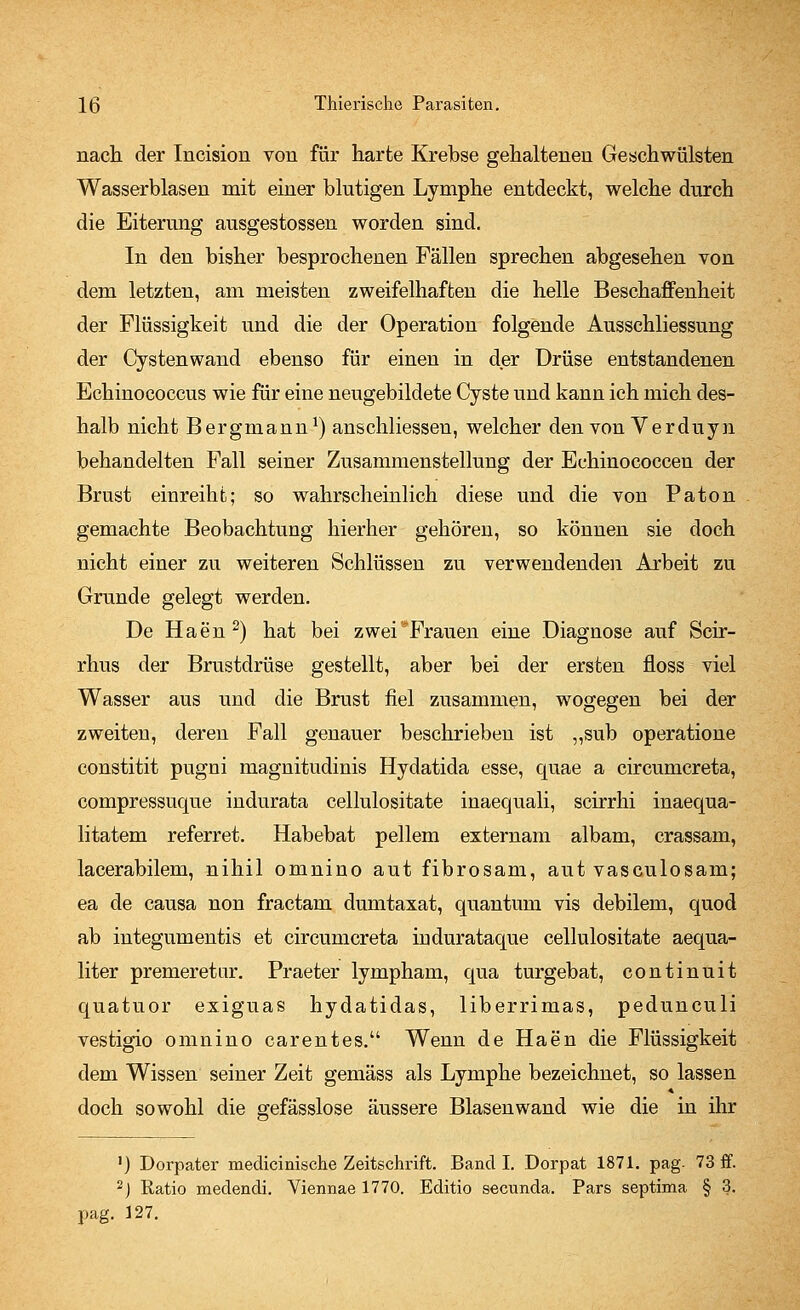 nach der Incision von für harte Krebse gehaltenen Geschwülsten Wasserblasen mit einer blutigen Lymphe entdeckt, welche durch die Eiterung ausgestossen worden sind. In den bisher besprochenen Fällen sprechen abgesehen von dem letzten, am meisten zweifelhaften die helle Beschaffenheit der Flüssigkeit und die der Operation folgende Ausschliessung der Cystenwand ebenso für einen in der Drüse entstandenen Echinococcus wie für eine neugebildete Cyste und kann ich mich des- halb nicht Bergmann1) anschliessen, welcher den von Verduyn behandelten Fall seiner Zusammenstellung der Echinococcen der Brust einreiht; so wahrscheinlich diese und die von Paton gemachte Beobachtung hierher gehören, so können sie doch nicht einer zu weiteren Schlüssen zu verwendenden Arbeit zu Grunde gelegt werden. De Hae'n2) hat bei zwei Frauen eine Diagnose auf Scir- rhus der Brustdrüse gestellt, aber bei der ersten floss viel Wasser aus und die Brust fiel zusammen, wogegen bei der zweiten, deren Fall genauer beschrieben ist „sub operatione constitit pugni magnitudinis Hydatida esse, quae a circumcreta, compressuque indurata cellulositate inaequali, scirrhi inaequa- litatem referret. Habebat pellem externam albam, crassam, lacerabilem, nihil omnino aut fibrosam, aut vasculosam; ea de causa non fractam dumtaxat, quantum vis debilem, quod ab integumentis et circumcreta indurataque cellulositate aequa- liter premeretar. Praeter lympham, qua turgebat, continuit quatuor exiguas hydatidas, liberrimas, pedunculi vestigio omnino carentes. Wenn de Haen die Flüssigkeit dem Wissen seiner Zeit gemäss als Lymphe bezeichnet, so lassen 4 doch sowohl die gefässlose äussere Blasenwand wie die in ihr ') Dorpater medicinische Zeitschrift. Band I. Dorpat 1871. pag. 73 ff. 2J Ratio medendi. Viennae 1770. Editio secunda. Pars septima § 3. pag. 127.