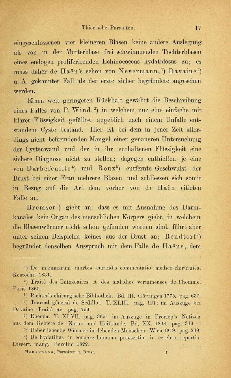 eingeschlossenen vier kleineren Blasen keine andere Auslegung als von in der Mutterblase frei schwimmenden Tochterblasen eines endogen proliferirenden Echinococcus hydatidosus zu; es muss daher de Haen's schon von Nevermann,1) Davaine2) u. A. gekannter Fall als der erste sicher begründete angesehen werden. Einen weit geringeren Rückhalt gewährt die Beschreibung eines Falles von P. Wind,3) in welchem nur eine einfache mit klarer Flüssigkeit gefüllte, angeblich nach einem Unfälle ent- standene Cyste bestand. Hier ist bei dem in jener Zeit aller- dings nicht befremdenden Mangel einer genaueren Untersuchung der Cystenwand und der in ihr enthaltenen Flüssigkeit eine sichere Diagnose nicht zu stellen; dagegen enthielten je eine von Darbefeuille4) und Roux5) entfernte Geschwulst der Brust bei einer Frau mehrere Blasen und schliessen sich somit in Bezug auf die Art dem vorher von de Haen citirten Falle an. Bremser6) giebt an, dass es mit Ausnahme des Darm- kanales kein Organ des menschlichen Körpers giebt, in welchem die Blasenwürmer nicht schon gefunden worden sind, führt aber unter seinen Beispielen keines aus der Brust an; Rendtorf7) begründet denselben Ausspruch mit dem Falle de Haens, dem J) De mammarurn morbis curandis commentatio medico-chirurgica. Rostochii 1831. 2) Traite des Entozoaires et des maladies verrnineuses de.Fhomme. Paris 1860. 3) Richter1 s chirurgische Bibliothek. Bd. III. Göttingen 1775. pag. (330. 4) Journal general de Sedillot. T. XLIII. pag. 121; im Auszüge bei Davaine: Traite etc. pag. 759. 5) Ebenda. T. XLVII. pag. 365: im Auszuge in Froriep's Notizen aus dem Gebiete der Natur- und Heilkunde. Bd. XX. 1828. pag. 349. 6) Heber lebende Würmer im lebenden Menschen. Wien 1819. pag. 249. 7) De hydatibus in corpore humano praesertim in cerebro repertis. Dissert. inaug. Berolini 1822. Haussmann, Parasiten d. Brust. o