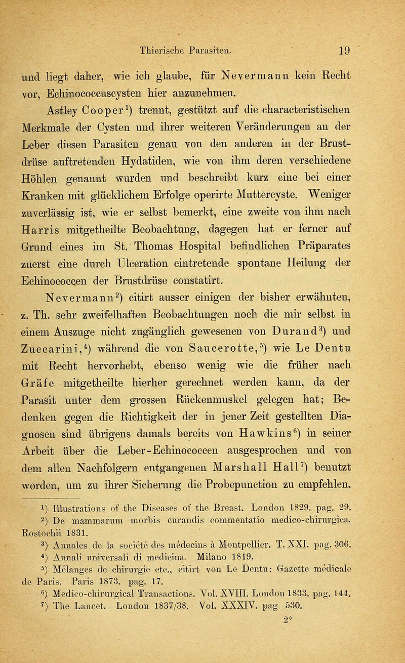 und liegt daher, wie ich glaube, für Nevermann kein Recht vor, Echinococcuscysten hier anzunehmen. Astley Cooper1) trennt, gestützt auf die characteristischen Merkmale der Cysten und ihrer weiteren Veränderungen an der Leber diesen Parasiten genau von den anderen in der Brust- drüse auftretenden Hydatiden, wie von ihm deren verschiedene Höhlen genannt wurden und beschreibt kurz eine bei einer Kranken mit glücklichem Erfolge operirte Muttercyste. Weniger zuverlässig ist, wie er selbst bemerkt, eine zweite von ihm nach Harris mitgetheilte Beobachtung, dagegen hat er ferner auf Grund eines im St. Thomas Hospital befindlichen Präparates zuerst eine durch Ülceration eintretende spontane Heilung der Echinococcen der Brustdrüse constatirt. Nevermann2) citirt ausser einigen der bisher erwähnten, z. Th. sehr zweifelhaften Beobachtungen noch die mir selbst in einem Auszuge nicht zugänglich gewesenen von Durand3) und Zuccarini,4) während die von Saucerotte,5) wie Le Dentu mit Recht hervorhebt, ebenso wenig wie die früher nach Gräfe mitgetheilte hierher gerechnet werden kann, da der Parasit unter dem grossen Rückenmuskel gelegen hat; Be- denken gegen die Richtigkeit der in jener Zeit gestellten Dia- gnosen sind übrigens damals bereits von Hawkins6) in seiner Arbeit über die Leber-Echinococcen ausgesprochen und von dem allen Nachfolgern entgangenen Mars hall Hall7) benutzt worden, um zu ihrer Sicherung die Probepunction zu empfehlen. *) Illustrations of the Diseases of the Breast. London 1829. pag. 29. 2) De mammarum morbis curandis commentatio medico-ehirurgica, Rostochii 1831. 3) Annales de la soeiete des medecins a Montpellier. T. XXI. pag. 306. 4) Annali universali di medicinä. Milano 1819. 5) Melanges de Chirurgie etc., citirt von Le Dentu: Gazette medicale de Paris. Paris 1873. pag. 17. G) Medico-chirurgical Transactions. Vol. XVIII. London 1833. pag. 144. 7) The Lancet. London 1837/38. Vol. XXXIV. pag 530.