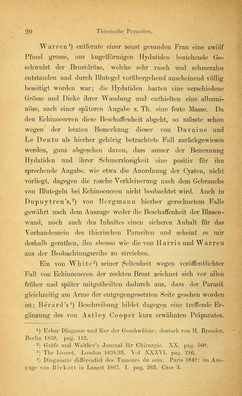 Warren1) entfernte einer sonst gesunden Frau eine zwölf Pfund grosse, aus kugelförmigen Hydatiden bestehende Ge- schwulst der Brustdrüse, welche sehr rasch und schmerzlos entstanden und durch Blutegel vorübergehend anscheinend völlig beseitigt worden war; die Hydatiden hatten eine verschiedene Grösse und Dicke ihrer -Wandung und enthielten eine albumi- nöse, nach einer späteren Angabe z. Th. eine feste Masse, Da den Echinococcen diese Beschaffenheit abgeht, so müsste schon wegen der letzten Bemerkung dieser von Davaine und Le Dentu als hierher gehörig betrachtete Fall zurückgewiesen werden, ganz abgesehen davon, dass ausser der Benennung Hydatiden und ihrer Schmerzlosigkeit eine positiv für ihn sprechende Angabe, wie etwa die Anordnung der Cysten, nicht vorliegt, dagegen die rasche Verkleinerung nach dem Gebrauche von Blutegeln bei Echinococcen nicht beobachtet wird. Auch in Dupuytren's,2) von Bergmann hierher gerechnetem Falle gewährt nach dem Auszuge weder die Beschaffenheit der Blasen- wand, noch auch des Inhaltes einen sicheren Anhalt für das Vorhandensein des thierischen Parasiten und scheint es mir deshalb gerathen, ihn ebenso wie die von Harris und Warren aus der Beobachtungsreihe zu streichen. Ein von White3) seiner Seltenheit wegen veröffentlichter Fall von Echinococcen der rechten Brust zeichnet sich vor allen früher und später mitgetheilten dadurch aus, dass der Parasit gleichzeitig am Arme der entgegengesetzten Seite gesehen worden ist; Berard's4) Beschreibung bildet dagegen eine treffende Er- gänzung des von Astley Cooper kurz erwähnten Präparates. x) Ueber Diagnose und Knr der Geschwülste: deutsch von H. Bressler. Berlin 1839. pag. 112. 2) Gräfe und Walther's Journal für Chirurgie. XX. pag. 500, 3) The Lancet. London 1838/39. Yol XXXVI. pag. 216. 4) Diagnostic differentiel des Tumeurs du sein. Paris 1842: im Aus- zage von Birkett in Lancet 1867. I. pag. 263. Case 3.