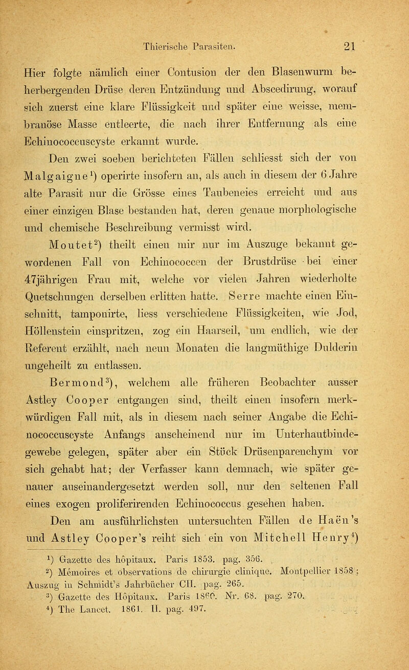 Hier folgte nämlich einer Contusion der den Blasenwurm be- herbergenden Drüse deren Entzündung und Abscedirung, worauf sich zuerst eine klare Flüssigkeit und später eine weisse, raem- branöse Masse entleerte, die nach ihrer Entfernung als eine Echinococcuscyste erkannt wurde. Den zwei soeben berichteten Fällen schliesst sich der von Malgaigne1) operirte insofern an, als auch in diesem der 6 Jahre alte Parasit nur die Grösse eines Taubeneies erreicht und aus einer einzigen Blase bestanden hat, deren genaue morphologische und chemische Beschreibung vermisst wird. Moutet2) theilt einen mir nur im Auszuge bekannt ge- wordenen Fall von Echinococcen der Brustdrüse bei einer 47jährigen Frau mit, welche vor vielen Jahren wiederholte Quetschungen derselben erlitten hatte. Serre machte einen Ein- schnitt, tamponirte, Hess verschiedene Flüssigkeiten, wie Jod, Höllenstein einspritzen, zog ein Haarseil, um endlich, wie der Referent erzählt, nach neun Monaten die langmüthige Dulderin ungeheilt zu entlassen. Bermond3), welchem alle früheren Beobachter ausser Astley Cooper entgangen sind, theilt einen insofern merk- würdigen Fall mit, als in diesem nach seiner Angabe die Echi- nococcuscyste Anfangs anscheinend nur im Unterhautbiude- gewebe gelegen, später aber ein Stück Drüsenparenchym vor sich gehabt hat; der Verfasser kann demnach, wie später ge- nauer auseinandergesetzt werden soll, nur den seltenen Fall eines exogen proliferirenden Echinococcus gesehen haben. Den am ausführlichsten untersuchten Fällen de Haen's und Astley Cooper's reiht sich ' ein von Mitchell Henry4) x) Gazette des hopitaux. Paris 1853. pag. 35G. . 2) Meuioires et observations de Chirurgie clinique. Montpellier 1858 ; Auszug iu Schmidts Jahrbücher CIL pag. 265. 3) Gazette des Hopitaux. Paris 18^0. Nr. GS. pag. 270. *) The Lancet. 1861. IL pag. 497.