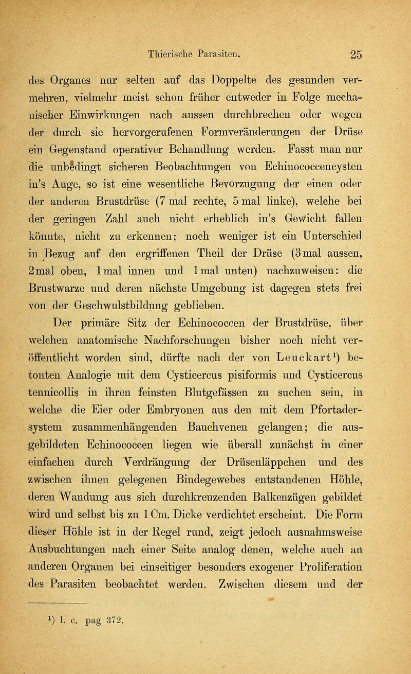 des Organes nur selten auf das Doppelte des gesunden ver- mehren, vielmehr meist schon früher entweder in Folge mecha- nischer Einwirkungen nach aussen durchbrechen oder wegen der durch sie hervorgerufenen Formveränderungen der Drüse ein Gegenstand operativer Behandlung werden. Fasst man nur die unbedingt sicheren Beobachtungen von Echinococcencysten in's Auge, so ist eine wesentliche Bevorzugung der einen oder der anderen Brustdrüse (7 mal rechte, 5 mal linke), welche bei der geringen Zahl auch nicht erheblich in's Gewicht fallen könnte, nicht zu erkennen; noch weniger ist ein Unterschied in Bezug auf den ergriffenen Theil der Drüse (3 mal aussen, 2mal oben, lmal innen und lmal unten) nachzuweisen: die Brustwarze und deren nächste Umgebung ist dagegen stets frei von der Geschwulstbildung geblieben. Der primäre Sitz der Echinococcen der Brustdrüse, über welchen anatomische Nachforschungen bisher noch nicht ver- öffentlicht worden sind, dürfte nach der von Leuckart1) be- tonten Analogie mit dem Cysticercus pisiformis und Cysticercus tenuicollis in ihren feinsten Blutgefässen zu suchen sein, in welche die Eier oder Embryonen aus den mit dem Pfortader- system zusammenhängenden Bauchvenen gelangen; die aus- gebildeten Echinococcen liegen wie überall zunächst in einer einfachen durch Verdrängung der Drüsenläppchen und des zwischen ihnen gelegenen Bindegewebes entstandenen Höhle, deren Wandung aus sich durchkreuzenden Balkenzügen gebildet wird und selbst bis zu 1 Cm. Dicke verdichtet erscheint. Die Form dieser Höhle ist in der Regel rund, zeigt jedoch ausnahmsweise Ausbuchtungen nach einer Seite analog denen, welche auch an anderen Organen bei einseitiger besonders exogener Proliferation des Parasiten beobachtet werden. Zwischen diesem und der