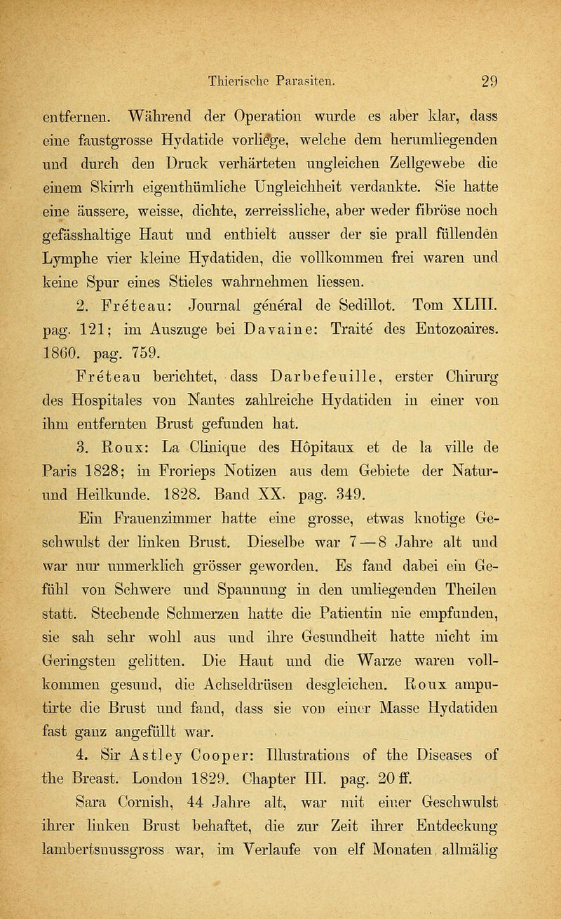 entfernen. Während der Operation wurde es aber klar, dass eine faustgrosse Hydatide vorliege, welche dem herumliegenden und durch deD Druck verhärteten ungleichen Zellgewebe die einem Skirrh eigenthümliche Ungleichheit verdankte. Sie hatte eine äussere, weisse, dichte, zerreissliche, aber weder fibröse noch gefässhaltige Haut und enthielt ausser der sie prall füllenden Lymphe vier kleine Hydatiden, die vollkommen frei waren und keine Spur eines Stieles wahrnehmen Hessen. 2. Freteau: Journal general de Sedillot. Tom XLIII. pag. 121; im Auszuge bei Davaine: Traite des Entozoaires. 1860. pag. 759. Freteau berichtet, dass Darbefeuille, erster Chirurg des Hospitales von Nantes zahlreiche Hydatiden in einer von ihm entfernten Brust gefunden hat. 3. Roux: La Clinique des Hopitaux et de la ville de Paris 1828; in Frorieps Notizen aus dem Gebiete der Natur- und Heilkunde. 1828. Band XX. pag. 349. Ein Frauenzimmer hatte eine grosse, etwas knotige Ge- schwulst der linken Brust. Dieselbe war 7 — 8 Jahre alt und war nur unmerklich grösser geworden. Es fand dabei ein Ge- fühl von Schwere und Spaunung in den umliegenden Theilen statt. Stechende Schmerzen hatte die Patientin nie empfanden, sie sah sehr wohl aus und ihre Gesundheit hatte nicht im Geringsten gelitten. Die Haut und die Warze waren voll- kommen gesund, die Achseldrüsen desgleichen. Roux ampn- tirte die Brust und fand, dass sie vod einer Masse Hydatiden fast ganz angefüllt war. 4. Sir Astley Cooper: Illustrations of the Diseases of the Breast. London 1829. Chapter III. pag. 20 ff. Sara Cornish, 44 Jahre alt, war mit einer Geschwulst ihrer linken Brust behaftet, die zur Zeit ihrer Entdeckung lambertsnussgross war, im Verlaufe von elf Monaten allmälig