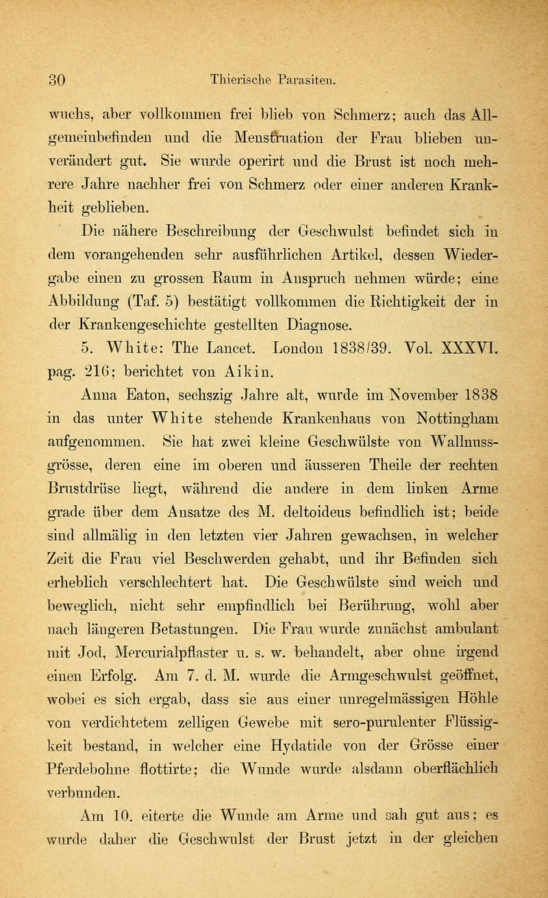 wuchs, aber vollkommen frei blieb von Schmerz; auch das All- gemeinbefinden und die Menstruation der Frau blieben un- verändert gut. Sie wurde operirt und die Brust ist noch meh- rere Jahre nachher frei von Schmerz oder einer anderen Krank- heit geblieben. Die nähere Beschreibung der Geschwulst befindet sich in dem vorangehenden sehr ausführlichen Artikel, dessen Wieder- gabe einen zu grossen Raum in Anspruch nehmen würde; eine Abbildung (Taf. 5) bestätigt vollkommen die Richtigkeit der in der Krankengeschichte gestellten Diagnose. 5. White: The Lancet. London 1838/39. Vol. XXXVI. pag. 216; berichtet von Aikin. Anna Eaton, sechszig Jahre alt, wurde im November 1838 in das unter White stehende Krankenhaus von Nottingham aufgenommen. Sie hat zwei kleine Geschwülste von Walmuss- grösse, deren eine im oberen und äusseren Theile der rechten Brustdrüse liegt, während die andere in dem linken Arme grade über dem Ansätze des M. deltoideus befindlich ist; beide sind allmälig in den letzten vier Jahren gewachsen, in welcher Zeit die Frau viel Beschwerden gehabt, und ihr Befinden sich erheblich verschlechtert hat. Die Geschwülste sind weich und beweglich, nicht sehr empfindlich bei Berührung, wohl aber nach längeren Betastungen. Die Frau wurde zunächst ambulant mit Jod, Mercurialpflaster u. s. w. behandelt, aber ohne irgend einen Erfolg. Am 7. d. M. wurde die Armgeschwulst geöffnet, wobei es sich ergab, dass sie aus einer unregelmässigen Höhle von verdichtetem zelligen Gewebe mit sero-purulenter Flüssig- keit bestand, in welcher eine Hydatide von der Grösse einer Pferdebohne flottirte; die Wunde wurde alsdann oberflächlich verbunden. Am 10. eiterte die Wunde am Arme und sah gut aus; es wurde daher die Geschwulst der Brust jetzt in der gleichen