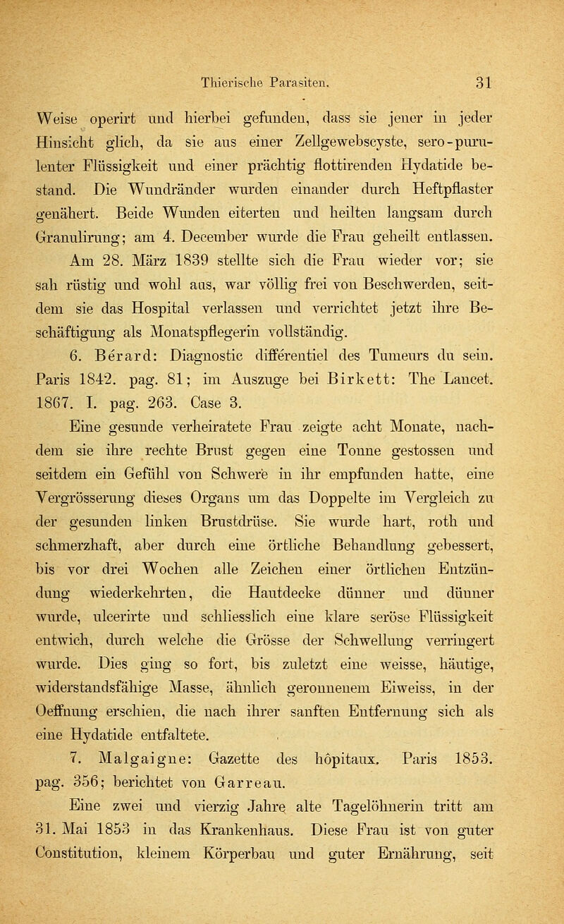 Weise operirt und hierbei gefunden, dass sie jener in jeder Hinsicht glich, da sie aus einer Zellgewebscyste, sero-puru- lenter Flüssigkeit und einer prächtig flottirenden Hydatide be- stand. Die Wundränder wurden einander durch Heftpflaster genähert. Beide Wunden eiterten und heilten langsam durch Granulirung; am 4. December wurde die Frau geheilt entlassen. Am 28. März 1839 stellte sich die Frau wieder vor; sie sah rüstig und wohl aus, war völlig frei von Beschwerden, seit- dem sie das Hospital verlassen und verrichtet jetzt ihre Be- schäftigung als Monatspflegerin vollständig. 6. Berard: Diagnostic differentiel des Tumeurs du sein. Paris 1842. pag. 81; im Auszuge bei Birkett: The Lancet. 1867. I. pag. 263. Case 3. Eine gesunde verheiratete Frau zeigte acht Monate, nach- dem sie ihre rechte Brnst gegen eine Tonne gestossen und seitdem ein Gefühl von Schwere in ihr empfunden hatte, eine Vergrößerung dieses Organs um das Doppelte im Vergleich zu der gesunden linken Brustdrüse. Sie wurde hart, roth und schmerzhaft, aber durch eine örtliche Behandlung gebessert, bis vor drei Wochen alle Zeichen einer örtlichen Entzün- dung wiederkehrten, die Hautdecke dünner uud dünner wurde, ulcerirte und schliesslich eine klare seröse Flüssigkeit entwich, durch welche die Grösse der Schwellung verringert wurde. Dies ging so fort, bis zuletzt eine weisse, häutige, widerstandsfähige Masse, ähnlich geronnenem Eiweiss, in der Oeffnung erschien, die nach ihrer sanften Entfernung sich als eine Hydatide entfaltete. 7. Malgaigne: Gazette des höpitaux. Paris 1853. pag. 356; berichtet von Garreau. Eine zwei und vierzig Jahre, alte Tagelöhnerin tritt am 31. Mai 1853 in das Krankenhaus. Diese Frau ist von guter Constitution, kleinem Körperbau und guter Ernährung, seit