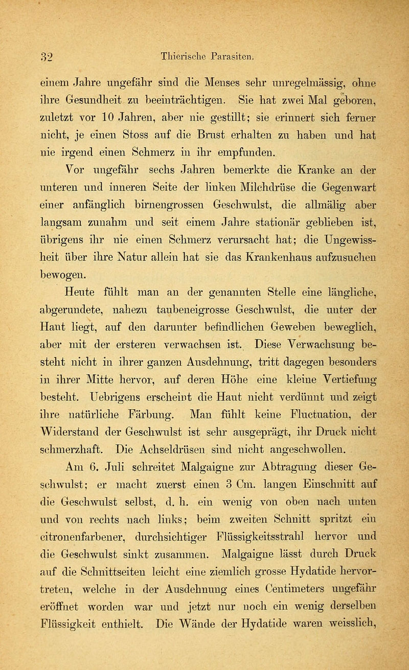 einem Jahre ungefähr sind die Menses sehr unregelmässig, ohne ihre Gesundheit zu beeinträchtigen. Sie hat zwei Mal geboren, zuletzt vor 10 Jahren, aber nie gestillt; sie erinnert sich ferner nicht, je einen Stoss auf die Brust erhalten zu haben und hat nie irgend einen Schmerz in ihr empfunden. Vor ungefähr sechs Jahren bemerkte die Kranke an der unteren und inneren Seite der linken Milchdrüse die Gegenwart einer anfänglich birnengrossen Geschwulst, die allmälig aber langsam zunahm und seit einem Jahre stationär gebheben ist, übrigens ihr nie einen Schmerz verursacht hat; die Ungewiss- heit über ihre Natur allein hat sie das Krankenhaus aufzusuchen bewogen. Heute fühlt man an der genannten Stelle eine längliche, abgerundete, nahezu taubeneigrosse Geschwulst, die unter der Haut liegt, auf den darunter befindlichen Geweben beweglich, aber mit der ersteren verwachsen ist. Diese Verwachsung be- steht nicht in ihrer ganzen Ausdehnung, tritt dagegen besonders in ihrer Mitte hervor, auf deren Höhe eine kleine Vertiefung besteht. Uebrigens erscheint die Haut nicht verdünnt und zeigt ihre natürliche Färbung. Man fühlt keine Fluctuation, der Widerstand der Geschwulst ist sehr ausgeprägt, ihr Druck nicht schmerzhaft. Die Achseldrüsen sind nicht angeschwollen. Am 6. Juli schreitet Malgaigne zur Abtragung dieser Ge- schwulst; er macht zuerst einen 3 Cm. langen Einschnitt auf die Geschwulst selbst, d. h. ein wenig von oben nach unten und von rechts nach links; beim zweiten Schnitt spritzt ein citronenfarbener, durchsichtiger Flüssigkeitsstrahl hervor und die Geschwulst sinkt zusammen. Malgaigne lässt durch Druck auf die Schnittseiten leicht eine ziemlich grosse Hydatide hervor- treten, welche in der Ausdehnung eines Centmieters ungefähr eröffnet worden war und jetzt nur noch ein wenig derselben Flüssigkeit enthielt. Die Wände der Hydatide waren weisslich,