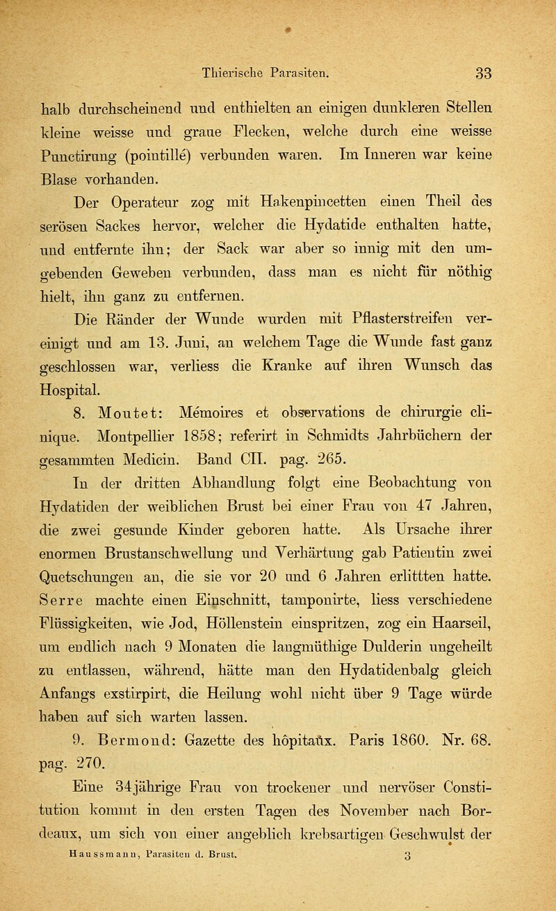 halb durchscheinend und enthielten an einigen dunkleren Stellen kleine weisse und graue Flecken, welche durch eine weisse Punctirung (pointille) verbunden waren. Im Inneren war keine Blase vorhanden. Der Operateur zog mit Hakenpin cetten einen Theil des serösen Sackes hervor, welcher die Hydatide enthalten hatte, und entfernte ihn; der Sack war aber so innig mit den um- gebenden Geweben verbunden, dass man es nicht für nöthig hielt, ihn ganz zu entfernen. Die Ränder der Wunde wurden mit Pflasterstreifen ver- einigt und am 13. Juni, an welchem Tage die Wunde fast ganz geschlossen war, verliess die Kranke auf ihren Wunsch das Hospital. 8. Moutet: Memoires et observations de Chirurgie cli- nique. Montpellier 1858; referirt in Schmidts Jahrbüchern der gesammten Medicin. Band CIL pag. 265. In der dritten Abhandlung folgt eine Beobachtung von Hydatiden der weiblichen Brust bei einer Frau von 47 Jahren, die zwei gesunde Kinder geboren hatte. Als Ursache ihrer enormen Brustanschwellung und Verhärtung gab Patientin zwei Quetschungen an, die sie vor 20 und 6 Jahren erlittten hatte. Serre machte einen Einschnitt, tamponirte, Hess verschiedene Flüssigkeiten, wie Jod, Höllenstein einspritzen, zog ein Haarseil, um endlich nach 9 Monaten die langmüthige Dulderin ungeheilt zu entlassen, während, hätte man den Hydatidenbalg gleich Anfangs exstirpirt, die Heilung wohl nicht über 9 Tage würde haben auf sich warten lassen. 9. Bermond: Gazette des hopitafix. Paris 1860. Nr. 68. pag. 270. Eine 34jährige Frau von trockener und nervöser Consti- tution kommt in den ersten Tagen des November nach Bor- deaux, um sich von einer angeblich krebsartigen Geschwulst der Haussmaiin, Parasiten d. Brust. 3