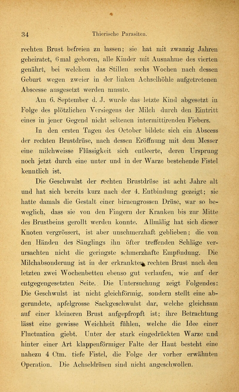 rechten Brust befreien zu lassen; sie hat mit zwanzig Jahren geheiratet, 6 mal geboren, alle Kinder mit Ausnahme des vierten genährt, bei welchem das Stillen sechs Wochen nach dessen Geburt wegen zweier in der linken Achselhöhle aufgetretenen Abscesse ausgesetzt werden musste. Am 6. September d. J. wurde das letzte Kind abgesetzt in Folge des plötzlichen Versiegens der Milch durch den Eintritt eines in jener Gegend nicht seltenen intermittirenden Fiebers. In den ersten Tagen des October bildete sich ein Abscess der rechten Brustdrüse, nach dessen Eröffnung mit dem Messer eine milchweisse Flüssigkeit sich entleerte, deren Ursprung noch jetzt durch eine unter und in der Warze bestehende Fistel kenntlich ist. Die Geschwulst der rechten Brustdrüse ist acht Jahre alt und hat sich bereits kurz nach der 4. Entbindung gezeigt; sie hatte damals die Gestalt einer birnengrossen Drüse, war so be- weglich, dass sie von den Fingern der Kranken bis zur Mitte des Brustbeins gerollt werden konnte. Alhnälig hat sich dieser Knoten vergrössert, ist aber unschmerzhaft geblieben; die von den Händen des Säuglings ihn öfter treffenden Schläge ver- ursachten nicht die geringste schmerzhafte Empfindung. Die Milchabsonderung ist in der erkrankte% rechten Brust nach den letzten zwei Wochenbetten ebenso gut verlaufen, wie auf der entgegengesetzten Seite.. Die Untersuchung zeigt Folgendes: Die Geschwulst ist nicht gleichförmig, sondern stellt eine ab- gerundete, apfelgrosse Sackgeschwulst dar, welche gleichsam auf einer kleineren Brust aufgepfropft ist; ihre Betrachtung lässt eine gewisse Weichheit fühlen, welche die Idee einer Fluctuation giebt. Unter der stark eingedrückten Warze und hinter einer Art klapp enförmiger Falte der Haut besteht eine nahezu 4 Ctm. tiefe Fistel, die Folge der vorher erwähnten Operation. Die Achseldrüsen sind nicht angeschwollen.