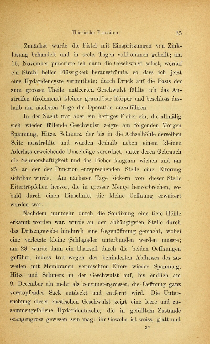 Zunächst wurde die Fistel mit Einspritzungen von Zink- lösung behandelt und in sechs Tagen vollkommen geheilt; am 16. November punctirte ich dann die Geschwulst selbst, worauf ein Strahl heller Flüssigkeit herausströmte, so dass ich jetzt eine Hydatidencyste vermuthete; durch Druck auf die Basis der zum grossen Theile entleerten Geschwulst fühlte ich das An- streifen (frolement) kleiner granulöser Körper und beschloss des- halb am nächsten Tage die Operation auszuführen. In der Nacht trat aber ein heftiges Fieber ein, die allmälig sich wieder füllende Geschwulst zeigte am folgenden Morgen Spannung, Hitze, Schmerz, der bis in die Achselhöhle derselben Seite ausstrahlte und wurden deshalb neben einem kleinen Aderlass erweichende Umsch]äge verordnet, unter deren Gebrauch die Schmerzhaftigkeit und das Fieber langsam wichen und am 25. an der der Punction entsprechenden Stelle eine Eiterung sichtbar wurde. Am nächsten Tage sickern von dieser Stelle Eitertröpfchen hervor, die in grosser Menge hervorbrechen, so- bald durch einen Einschnitt die kleine Oeffnung erweitert worden war. Nachdem nunmehr durch die Sondirung eine tiefe Höhle erkannt worden war, wurde an der abhängigsten Stelle durch das Drüsengewebe hindurch eine Gegenöffnung gemacht, wobei eine verletzte kleine |Schlagader unterbunden werden musste; am 28. wurde dann ein Haarseil durch die beiden Oeffnungen geführt, indess trat wegen des behinderten Abflusses des zu- weilen mit Membranen vermischten Eiters wieder Spannung, Hitze und Schmerz in der Geschwulst auf, bis endlich am 9. December ein mehr als centimetergrosser, die Oeffnung ganz verstopfender Sack entdeckt und entfernt wird. Die Unter- suchung dieser elastischen Geschwulst zeigt eine leere und zu- sammengefallene Hydatidentasche, die in gefülltem Zustande orangengross gewesen sein mag; ihr Gewebe ist weiss, glatt und 3*