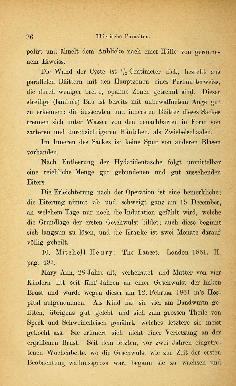 polirt und ähnelt dem Anblicke nach einer Hülle von geronne- nem Eiweiss. Die Wand der Cyste ist ^3 Centimeter dick, besteht aus parallelen Blättern mit den Hauptzonen eines Perlmutterweiss, die durch weniger breite, opaline Zonen getrennt sind. Dieser streifige (laminee) Bau ist bereits mit unbewaffnetem Auge gut zu erkenuen; die äussersten und innersten Blätter dieses Sackes trennen sich unter Wasser von den benachbarten in Form von zarteren und durchsichtigeren Häutchen, als Zwiebelschaalen. Im Inneren des Sackes ist keine Spur von anderen Blasen vorhanden. Nach Entleerung der Hydatidentasehe folgt unmittelbar eine reichliche Menge gut gebundenen und gut aussehenden Eiters. Die Erleichterung nach der Operation ist eine bemerkliche; die Eiterung nimmt ab und schweigt ganz am 15. December, an welchem Tage nur noch die Induration gefühlt wird, welche die Grundlage der ersten Geschwulst bildet; auch diese beginnt sich langsam zu lösen, und die Kranke ist zwei Monate darauf völlig geheilt. 10. Mitchell Henry: The Lancet. London 1861. II. pag. 497. Mary Ann, 28 Jahre alt, verheiratet und Mutter von vier Kindern litt seit fünf Jahren an einer Geschwulst der linken Brust und wurde wegen dieser am 12. Februar 1861 in's Hos- pital aufgenommen. Als Kind hat sie viel am Bandwurm ge- litten, übrigens gut gelebt und sich zum grossen Theile von Speck und Schweinefleisch genährt, welches letztere sie meist gekocht ass. Sie erinnert sich nicht einer Verletzung an der ergriffenen Brust. Seit dem letzten, vor zwei Jahren eingetre- tenen Wochenbette, wo die Geschwulst wie zur Zeit der ersten Beobachtung walluussgross war, begann sie zu wachsen und