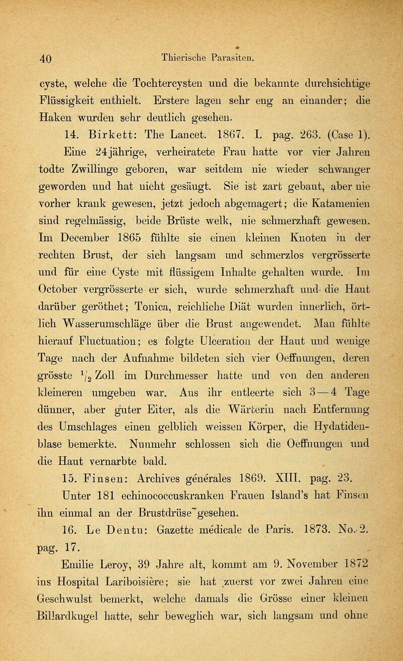 cyste, welche die Toclitercysten und die bekannte durchsichtige Flüssigkeit enthielt. Erstere lagen sehr eng an einander; die Haken wurden sehr deutlich gesehen. 14. Birkett: The Lancet. 1867. I. pag. 263. (Case 1). Eine 24jährige, verheiratete Frau hatte vor vier Jahren todte Zwillinge geboren, war seitdem nie wieder schwanger geworden und hat nicht gesäugt. Sie ist zart gebaut, aber nie vorher krank gewesen, jetzt jedoch abgemagert; die Katameuien sind regelmässig, beide Brüste welk, nie schmerzhaft gewesen. Im December 1865 fühlte sie einen kleinen Knoten in der rechten Brust, der sich langsam und schmerzlos vergrösserte und für eine Cyste mit flüssigem Inhalte gehalten wurde. Im October vergrösserte er sich, wurde schmerzhaft und die Haut darüber geröthet; Tonica, reichliche Diät wurden innerlich, ört- lich Wasserumschläge über die Brust angewendet. Mau fühlte hierauf Fluctuation; es folgte Ulceration der Haut und wenige Tage nach der Aufnahme bildeten sich vier Oeffnungen, deren grösste 1/2 Zoll im Durchmesser hatte und von den anderen kleineren umgeben war. Aus ihr entleerte sich 3— 4 Tage dünner, aber guter Eiter, als die Wärterin nach Entfernung des Umschlages einen gelblich weissen Körper, die Hydatiden- blase bemerkte. Nunmehr schlössen sich die Oeffnungen und die Haut vernarbte bald. 15. Finsen: Archives generales 1869. XIII. pag. 23. Unter 181 echinococcuskranken Frauen Island's hat Finsen ihn einmal an der Brustdrüse gesehen. 16. Le Dentu: Gazette medicale de Paris. 1873. No.-2. pag. 17. Emilie Leroy, 39 Jahre alt, kommt am 9. November 1872 ins Hospital Lariboisiere; sie hat ;zuerst vor zwei Jahren eine Geschwulst bemerkt, welche damals die Grösse einer kleinen Billardkugel hatte, sehr beweglich war, sich langsam und ohne