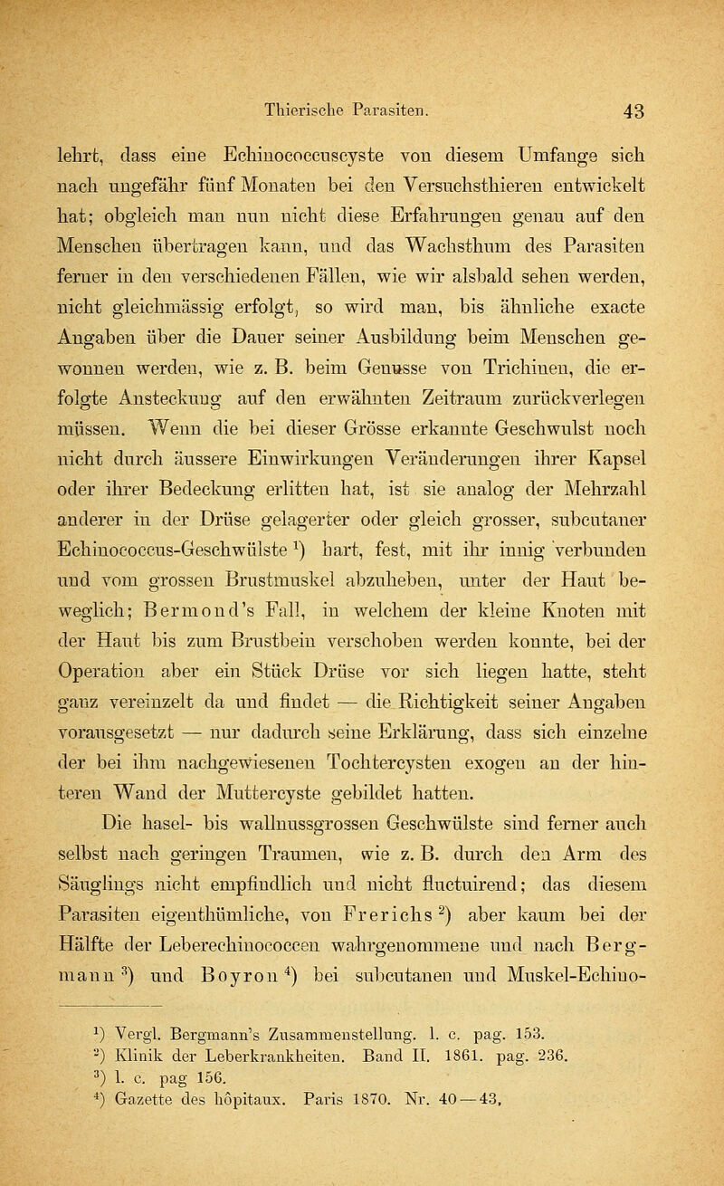 lehrt, dass eine Echinococcuscyste von diesem Umfange sich nach ungefähr fünf Monaten bei den Versnchsthieren entwickelt hat; obgleich man nun nicht diese Erfahrungen genau auf den Menschen übertragen kann, und das Wachsthnm des Parasiten ferner in den verschiedenen Fällen, wie wir alsbald sehen werden, nicht gleichmässig erfolgt, so wird man, bis ähnliche exacte Angaben über die Dauer seiner Ausbildung beim Menschen ge- wonnen werden, wie z. B. beim Genüsse von Trichinen, die er- folgte Ansteckung auf den erwähnten Zeitraum zurück verlegen müssen. Wenn die bei dieser Grösse erkannte Geschwulst noch nicht durch äussere Einwirkungen Veränderungen ihrer Kapsel oder ihrer Bedeckung erlitten hat, ist sie analog der Mehrzahl anderer in der Drüse gelagerter oder gleich grosser, subcutaner Echinococcus-Geschwülste l) hart, fest, mit ihr innig verbunden und vom grossen Brustmuskel abzuheben, unter der Haut be- weglich; Bermond's Fall, in welchem der kleine Knoten mit der Haut bis zum Brustbein verschoben werden konnte, bei der Operation aber ein Stück Drüse vor sich liegen hatte, steht ganz vereinzelt da und findet — die Richtigkeit seiner Angaben vorausgesetzt — nur dadurch seine Erklärung, dass sich einzelne der bei ihm nachgewiesenen Tochtercysten exogen an der hin- teren Wand der Muttercyste gebildet hatten. Die hasel- bis wallnussgrossen Geschwülste sind ferner auch selbst nach geringen Traumen, wie z. B. durch den Arm des Säuglings nicht empfindlich und nicht fluctuirend; das diesem Parasiten eigenthümliche, von Fr er ich s 2) aber kaum bei der Hälfte der Leberechinococcen wahrgenommene und nach Berg- mann3) und Boyron4) bei subcutanen und Muskel-Echiuo- J) Vergl. Bergmann's Zusammenstellung. 1. c. pag. 153. 2) Klinik der Leberkrankheiten. Band II. 1861. pag. 236. 3) 1. c. pag 156. 4) Gazette des liopitaux. Paris 1870. Nr. 40 — 43,