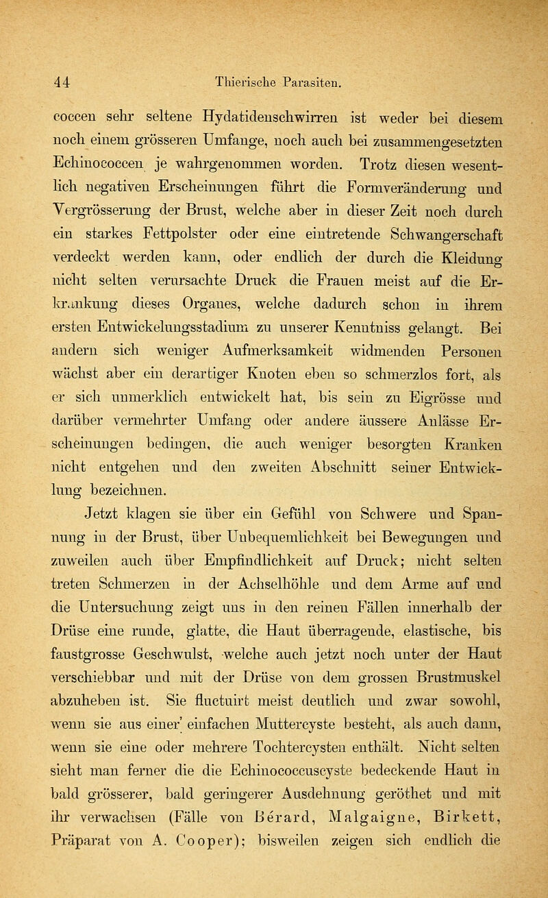 cocceu sehr seltene Hydatidenschwirreu ist weder bei diesem noch einem grösseren Umfange, noch auch bei zusammengesetzten Echinococcen je wahrgenommen worden. Trotz diesen wesent- lich negativen Erscheinungen fuhrt die Formveränderung und Vergrößerung der Brust, welche aber in dieser Zeit noch durch ein starkes Fettpolster oder eine eintretende Schwangerschaft verdeckt werden kann, oder endlich der durch die Kleidung nicht selten verursachte Druck die Frauen meist auf die Er- krankung dieses Organes, welche dadurch schon in ihrem ersten Entwickelungsstadium zu unserer Kenntniss gelangt. Bei andern sich weniger Aufmerksamkeit widmenden Personen wächst aber ein derartiger Knoten eben so schmerzlos fort, als er sich unmerklich entwickelt hat, bis sein zu Eigrösse und darüber vermehrter Umfang oder andere äussere Anlässe Er- scheinungen bedingen, die auch weniger besorgten Kranken nicht entgehen und den zweiten Abschnitt seiner Entwick- lung bezeichnen. Jetzt klagen sie über ein Gefühl von Schwere und Span- nung in der Brust, über Unbequemlichkeit bei Bewegungen und zuweilen auch über Empfindlichkeit auf Druck; nicht selten treten Schmerzen in der Achselhöhle und dem Arme auf und die Untersuchung zeigt uns in den reinen Fällen innerhalb der Drüse eine runde, glatte, die Haut überragende, elastische, bis faustgrosse Geschwulst, welche auch jetzt noch unter der Haut verschiebbar und mit der Drüse von dem grossen Brustmuskel abzuheben ist. Sie fluctuirt meist deutlich und zwar sowohl, wenn sie aus einer' einfachen Muttercyste besteht, als auch dann, wenn sie eine oder mehrere Tochtercysten enthält. Nicht selten sieht man ferner die die Echinococcuscyste bedeckende Haut in bald grösserer, bald geringerer Ausdehnung geröthet und mit ihr verwachsen (Fälle von Berard, Malgaigne, Birkett, Präparat von A. Cooper); bisweilen zeigen sich endlich die