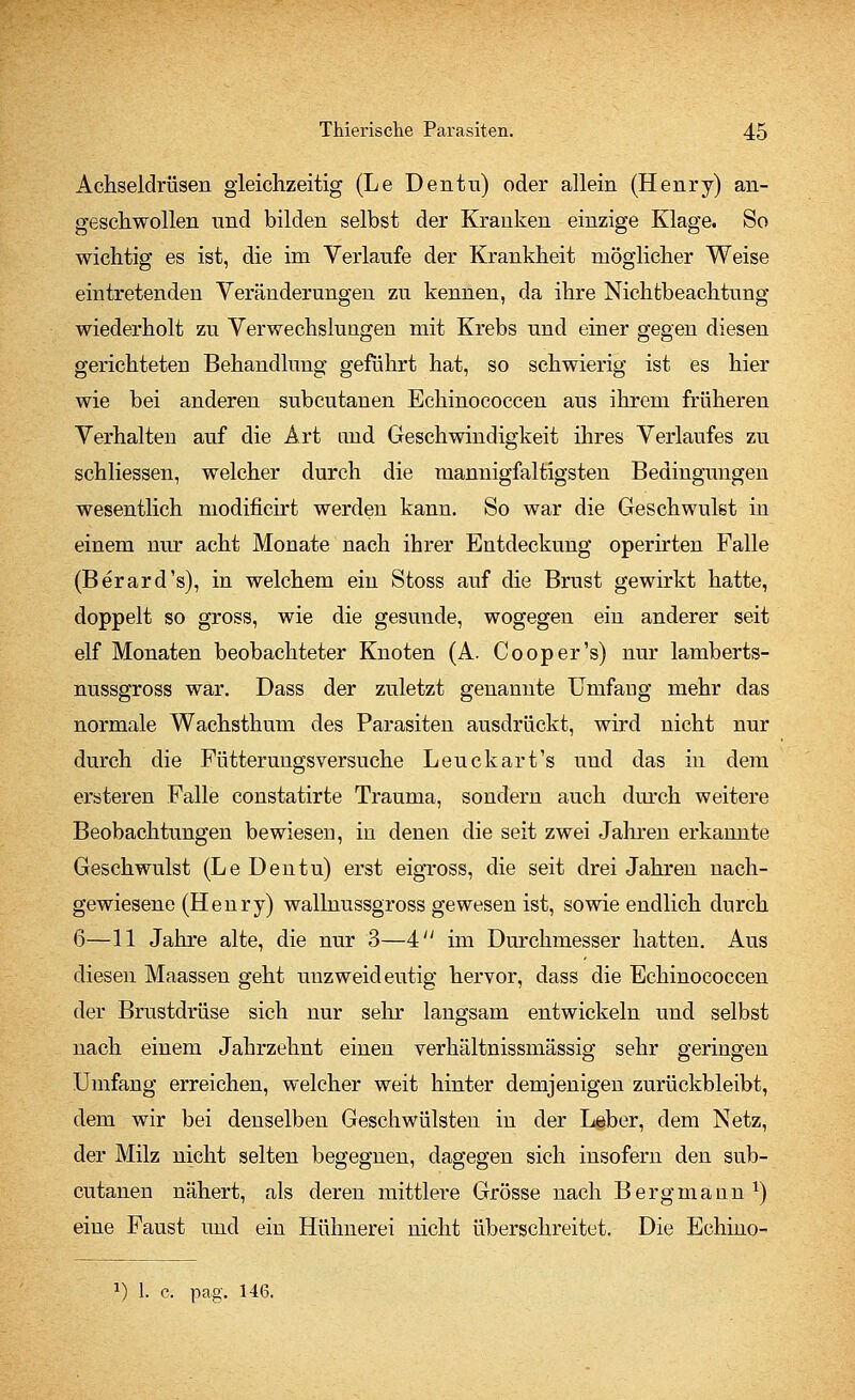 Achseldrüsen gleichzeitig (Le Den tu) oder allein (Henry) an- geschwollen und bilden selbst der Kranken einzige Klage. So wichtig es ist, die im Verlaufe der Krankheit möglicher Weise eintretenden Yeränderungen zu kennen, da ihre Nichtbeachtung wiederholt zu Verwechslungen mit Krebs und einer gegen diesen gerichteten Behandlung geführt hat, so schwierig ist es hier wie bei anderen subcutanen Echinococcen aus ihrem früheren Verhalten auf die Art and Geschwindigkeit ihres Verlaufes zu schliessen, welcher durch die mannigfaltigsten Bedingungen wesentlich modificirt werden kann. So war die Geschwulst in einem nur acht Monate nach ihrer Entdeckung operirten Falle (Berard's), in welchem ein Stoss auf die Brust gewirkt hatte, doppelt so gross, wie die gesunde, wogegen ein anderer seit elf Monaten beobachteter Knoten (A. Cooper's) nur lamberts- nussgross war. Dass der zuletzt genannte Umfang mehr das normale Wachsthum des Parasiten ausdrückt, wird nicht nur durch die Fütterungsversuche Leuckart's und das in dem ersteren Falle constatirte Trauma, sondern auch durch weitere Beobachtungen bewiesen, in denen die seit zwei Jahren erkannte Geschwulst (Le Den tu) erst eigross, die seit drei Jahren nach- gewiesene (Henry) wallnussgross gewesen ist, sowie endlich durch 6—11 Jahre alte, die nur 3—4 im Durchmesser hatten. Aus diesen Maassen geht unzweideutig hervor, dass die Echinococcen der Brustdrüse sich nur sehr langsam entwickeln und selbst nach einem Jahrzehnt einen verhältnissmässig sehr geringen Umfang erreichen, welcher weit hinter demjenigen zurückbleibt, dem wir bei denselben Geschwülsten in der Leber, dem Netz, der Milz nicht selten begegnen, dagegen sich insofern den sub- cutanen nähert, als deren mittlere Grösse nach Bergmann1) eine Faust und ein Hühnerei nicht überschreitet. Die Echino- l) 1. c. pag\ 146.