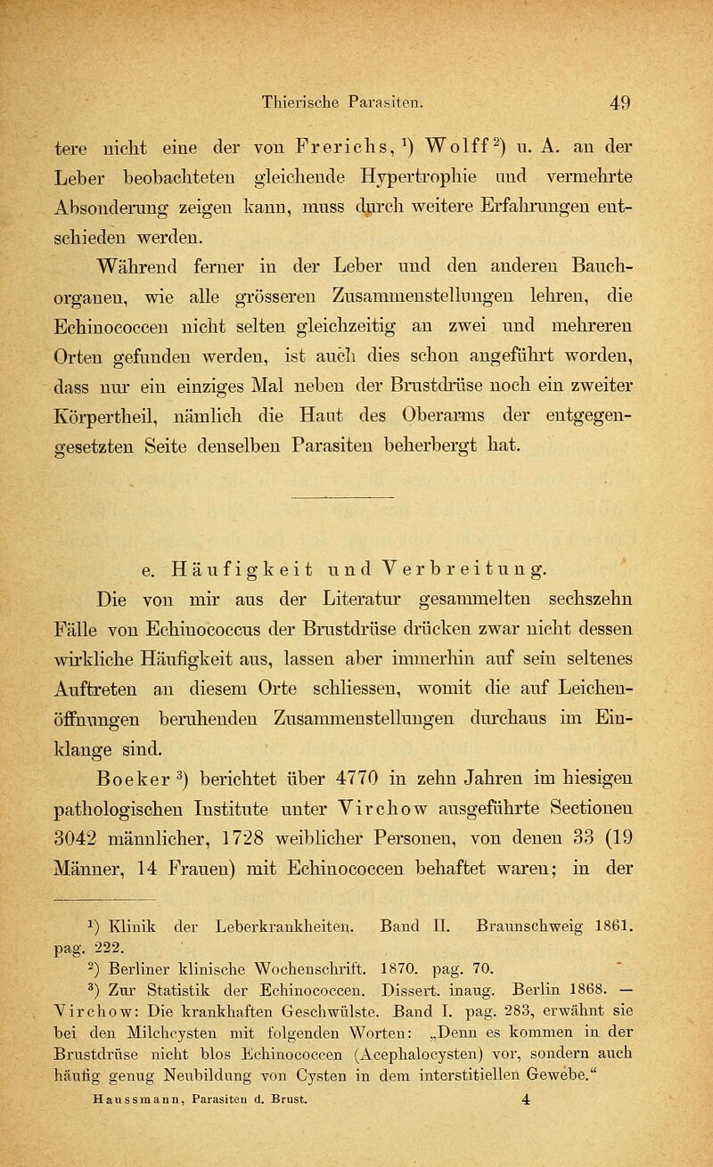 tere nicht eine der von Frerichs, *) Wolff2) n. A. an der Leber beobachteten gleichende Hypertrophie und vermehrte Absonderung zeigen kann, nrass durch weitere Erfahrungen ent- schieden werden. Während ferner in der Leber und den anderen Bauch- organen, wie alle grösseren Zusammenstellungen lehren, die Echinococcen nicht selten gleichzeitig an zwei und mehreren Orten gefunden werden, ist auch dies schou angeführt worden, dass nur ein einziges Mal neben der Brustdrüse noch ein zweiter Körpertheil, nämlich die Haut des Oberarms der entgegen- gesetzten Seite denselben Parasiten beherbergt hat. e. Häufigkeit und Verbreitung. Die von mir aus der Literatur gesammelten sechszehn Fälle von Echinococcus der Brustdrüse drücken zwar nicht dessen wirkliche Häufigkeit aus, lassen aber immerhin auf sein seltenes Auftreten an diesem Orte schliessen, womit die auf Leichen- öffnungen beruhenden Zusammenstellungen durchaus im Ein- klänge sind. Boeker3) berichtet über 4770 in zehn Jahren im hiesigen pathologischen Institute unter Virchow ausgeführte Sectionen 3042 männlicher, 1728 weiblicher Personen, von denen 33 (19 Männer, 14 Frauen) mit Echinococcen behaftet waren; in der 1) Klinik der Leberkrankheiten. Band II. Braunschweig 1861. pag. 222. 2) Berliner klinische Wochenschrift. 1870. pag. 70. 3) Zur Statistik der Echinococcen. Dissert. inaug. Berlin 1868. — Virchow: Die krankhaften Geschwülste. Band I. pag. 283, erwähnt sie bei den Milchcysten mit folgenden Worten: „Denn es kommen in der Brustdrüse nicht blos Echinococcen (AcephaloCysten) vor, sondern auch häufig genug Neubildung von Cysten in dem interstitiellen Gewebe. Haussmann, Parasiten d. Brust. 4