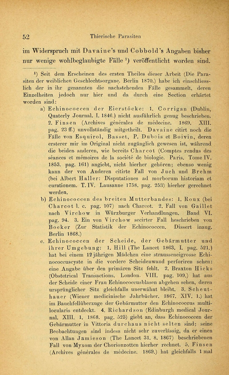 im Widerspruch mit Davaine's und Cobbold's Angaben bisher nur wenige wohlbeglaubigte Fälle r) veröffentlicht worden sind. *) Seit dem Erscheinen des ersten Theiles dieser Arbeit (Die Para- siten der weiblichen Geschlechtsorgane. Berlin 1870.) habe ich einschliess- lich der in ihr genannten die nachstehenden Fälle gesammelt, deren Einzelheiten jedoch nur hier und da durch eine Section erhärtet worden sind: a) Echinococcen der Eierstöcke: 1. Corrigan (Dublin, Quaterly Journal. I. 1846.) nicht ausführlich genug beschrieben. 2. Finsen (Archives generales de medecine. 1869. XIII. pag. 23 ff.) unvollständig mitgetheilt. Davaine citirt noch die Fälle von Esquirol, Basset, P. Dubois et Boivin, deren ersterer mir im Original nicht zugänglich gewesen ist, während die beiden- anderen, wie bereits Charcot (Comptes rendus des seances et memoires de la societe de biologie. Paris. Tome IV. 1853. pag. 161) angiebt, nicht hierher gehören; ebenso wenig kann der von Anderen citirte Fall von Juch und Brehm (bei Albert Hall er: Disputationes ad morborum historiam et curationem. T. IV. Lausanne 1758. pag. 253) hierher gerechnet werden. b) Echinococcen des breiten Mutterbandes: 1. Roux (bei Charcot 1. c. pag. 107) nach Charcot. 2. Fall von Gaillet nach Virchow in Würzburger Verhandlungen. Band VI. pag. 94. 3. Ein von Virchow secirter Fall beschrieben von Boeker (Zur Statistik der Echinococcen. Dissert inaug. Berlin 1868.) c. Echinococcen der Scheide, der Gebärmutter und ihrer Umgebung: 1. Hill (The Lancet 1863. I. pag. 521.) hat bei einem 12 jährigen Mädchen eine strausseneigrosse Echi- nococcuscyste in die vordere Scheidenwand perforiren sehen: eine Angabe über den primären Sitz fehlt. 2. Braxton Hicks (Obstetrical Transactions. London. VIII. pag. 109.) hat aus der Scheide einer Frau Echinococcusblasen abgehen sehen, deren ursprünglicher Sitz gleichfalls unerwähnt bleibt. 3. Scheut- hauer (Wiener medicinische Jahrbücher. 1867. XIV. 1.) hat im Bauchfellüberzuge der Gebärmutter den Echinococcus multi- locularis entdeckt. 4. Richardson (Edinburgh medical Jour- nal. Xin. 1. 1868. pag. 525) giebt an, dass Echinococcen der Gebärmutter in Vittoria durchaus nicht selten sind; seine Beobachtungen sind indess nicht sehr zuverlässig, da er einen von Allan Jamieson (The Lancet 31. 8. 1867) beschriebenen Fall von Myxom der Chorionzotten hierher rechnet. 5. Finsen (Archives generales de medecine. 1869.) hat gleichfalls 1 mal