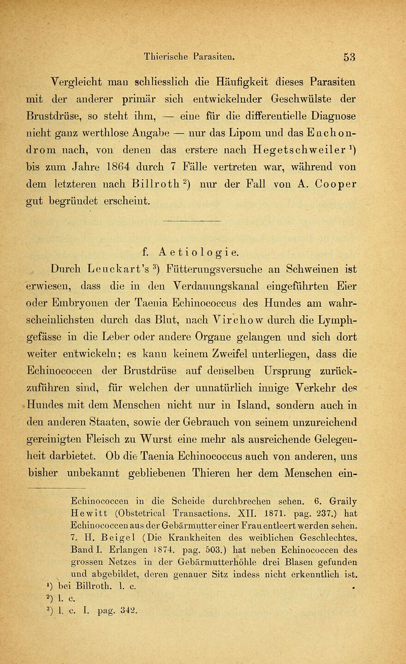 Vergleicht man schliesslich die Häufigkeit dieses Parasiten mit der anderer primär sich entwickelnder Geschwülste der Brustdrüse, so steht ihm, — eine für die differentielle Diagnose nicht ganz werthlose Angabe — nur das Lipom und das EnChon- drom nach, von denen das erstere nach Hegetschweiler1) bis zum Jahre 1864 durch 7 Fälle vertreten war, während von dem letzteren nach Billroth2) nur der Fall von A. Cooper gut begründet erscheint. f. Aetiologie. Durch Leuckart's 3) Fütterungsversuche an Schweinen ist erwiesen, dass die in den Verdauungskanal eingeführten Eier oder Embryonen der Taenia Echinococcus des Hundes am wahr- scheinlichsten durch das Blut, nach Virchow durch die Lymph- gefässe in die Leber oder andere Organe gelangen und sich dort weiter entwickeln; es kann keinem Zweifel unterliegen, dass die Echinococcen der Brustdrüse auf deDselben Ursprung zurück- zuführen sind, für welchen der unnatürlich innige Verkehr des Hundes mit dem Menschen nicht nur in Island, sondern auch in den anderen Staaten, sowie der Gebrauch von seinem unzureichend gereinigten Fleisch zu Wurst eine mehr als ausreichende Gelegen- heit darbietet. Ob die Taenia Echinococcus auch von anderen, uns bisher unbekannt gebliebenen Thieren her dem Menschen ein- Echinococcen in die Scheide durchbrechen sehen. 6. Graily Hewitt (Obstetrical Transactions. XII. 1871. pag. 237.) hat Echinococcen aus der Gebärmutter einer Frau entleert werden sehen. 7. H. Bei gel (Die Krankheiten des weiblichen Geschlechtes. Band I. Erlangen 1874. pag. 503.) hat neben Echinococcen des grossen Netzes in der Gebärmutterhöhle drei Blasen gefunden und abgebildet, deren genauer Sitz indess nicht erkenntlich ist. ') bei Billroth. 1. c. 2) 1. c. 3) 1. c. I. pag. 342.