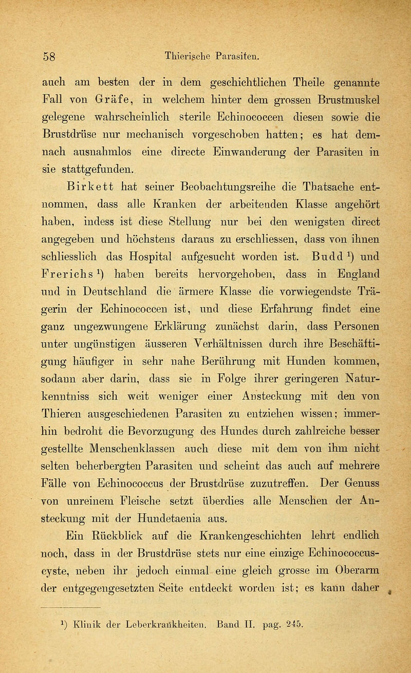 auch am besten der in dem geschichtlichen Theile genannte Fall von Gräfe, in welchem hinter dem grossen Brustmuskel gelegene wahrscheinlich sterile Echinococcen diesen sowie die Brustdrüse nur mechanisch vorgeschoben hatten; es hat dem- nach ausnahmlos eine directe Einwanderung der Parasiten in sie stattgefunden. Birkett hat seiner Beobachtungsreihe die Thatsache ent- nommen, dass alle Kranken der arbeitenden Klasse angehört haben, indess ist diese Stellung nur bei den wenigsten direct angegeben und höchstens daraus zu erschliessen, dass von ihnen schliesslich das Hospital aufgesucht worden ist. Budd x) und Frerichsx) haben bereits hervorgehoben, dass in England und in Deutschland die ärmere Klasse die vorwiegendste Trä- gerin der Echinococcen ist, und diese Erfahrung findet eine ganz ungezwungene Erklärung zunächst darin, dass Personen unter ungünstigen äusseren Verhältnissen durch ihre Beschäfti- gung häufiger in sehr nahe Berührung mit Hunden kommen, sodann aber darin, dass sie in Folge ihrer geringeren Natur- kenntniss sich weit weniger einer Ad steckung mit den von Thieren ausgeschiedenen Parasiten zu entziehen wissen; immer- hin bedroht die Bevorzugung des Hundes durch zahlreiche besser gestellte Menschenklassen auch diese mit dem von ihm nicht selten beherbergten Parasiten und scheint das auch auf mehrere Fälle von Echinococcus der Brustdrüse zuzutreffen. Der Genuss von unreinem Fleische setzt überdies alle Menschen der An- steckung mit der Hundetaenia aus. Ein Rückblick auf die Krankengeschichten lehrt endlich noch, dass in der Brustdrüse stets nur eine einzige Echinococcus- cyste, neben ihr jedoch einmal eine gleich grosse im Oberarm der entgegengesetzten Seite entdeckt worden ist; es kann daher t *) Klinik der Leberkrankheiten. Band IL pag. 24:5.