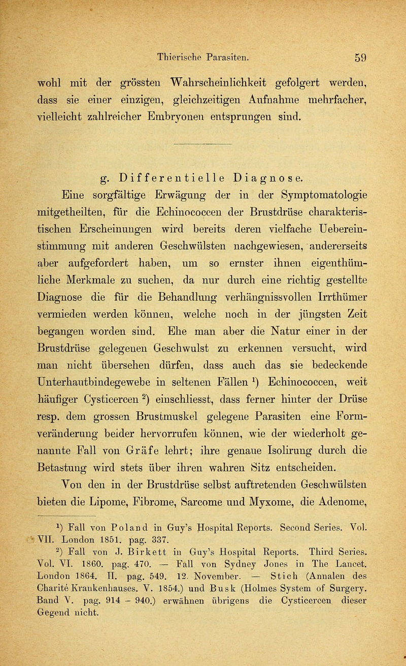 wohl mit der grössten Wahrscheinlichkeit gefolgert werden, dass sie einer einzigen, gleichzeitigen Aufnahme mehrfacher, vielleicht zahlreicher Embryonen entsprungen sind. g. Differentielle Diagnose. Eine sorgfältige Erwägung der in der Symptomatologie mitgetheilten, für die Echinococcen der Brustdrüse charakteris- tischen Erscheinungen wird bereits deren vielfache Ueberein- stimmung mit anderen Geschwülsten nachgewiesen, andererseits aber aufgefordert haben, um so ernster ihnen eigentüm- liche Merkmale zu suchen, da nur durch eine richtig gestellte Diagnose die für die Behandlung verhängnissvollen Irrthümer vermieden werden können, welche noch in der jüngsten Zeit begangen worden sind. Ehe man aber die Natur einer in der Brustdrüse gelegenen Geschwulst zu erkennen versucht, wird man nicht übersehen dürfen, dass auch das sie bedeckende Unterhantbindegewebe in seltenen Fällen l) Echinococcen, weit häufiger Cysticercen 2) einschliesst, dass ferner hinter der Drüse resp. dem grossen Brustmuskel gelegene Parasiten eine Form- veränderung beider hervorrufen können, wie der wiederholt ge- nannte Fall von Gräfe lehrt; ihre genaue Isolirung durch die Betastung wird stets über ihren wahren Sitz entscheiden. Von den in der Brustdrüse selbst auftretenden Geschwülsten bieten die Lipome, Fibrome, Sarcome und Myxome, die Adenome, *) Fall von Poland in Guy's Hospital Reports. Second Series. Vol. VII. London 1851. pag. 337. 2) Fall von J. Birkett in Guy's Hospital Reports. Third Series. Vol. VI. 1860. pag. 470. — Fall von Sydney Jones in The Lance*. London 1864. II. pag. 549. 12. November. — Stich (Annalen des Gharite Krankenhauses. V. 1854.) und Busk (Holmes System of Surgery. Band V. pag. 914 — 940.) erwähnen übrigens die Cysticercen dieser Gegend nicht.
