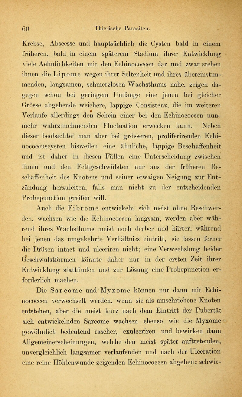 Krebse, Abscesse und hauptsächlich die Cysten bald in einem früheren, bald in einem späterem Stadium ihrer Entwicklung viele Aehulichkeiten mit den Echinococcen dar und zwar stehen ihnen die Lipome wegen ihrer Seltenheit und ihres übereinstim- menden, langsamen, schmerzlosen Wachsthums nahe, zeigen da- gegen schon bei geringem Umfange eine jenen bei gleicher Grösse abgehende weichere, lappige Consistenz, die im weiteren Verlaufe allerdings den Schein einer bei den Echinococcen uun- mehr wahrzunehmenden Fluctuation erwecken kann. ISeben dieser beobachtet man aber bei grösseren, proliferirenden Echi- nococcuscysten bisweilen eine ähnliche, lappige Beschaffenheit und ist daher in diesen Fällen eine Unterscheidung zwischen ihnen und den Fettgeschwülsten nur aus der früheren Be- schaffenheit des Knotens und seiner etwaigen Neigung zur Ent- zündung herzuleiten, falls man nicht zu der entscheidenden Probepunction greifen will. Auch die Fibrome entwickeln sich meist ohne Beschwer- den, wachsen wie die Echinococcen langsam, werden aber wäh- rend ihres Wachsthums meist noch derber und härter, während bei jenen das umgekehrte Verhältniss eintritt, sie lassen ferner die Drüsen intact und ulceriren nicht; eine Verwechslung beider Geschwulstformen könnte daher nur in der ersten Zeit ihrer Entwicklung stattfinden und zur Lösung eine Probepunction er- forderlich machen. Die Sarcome und Myxome können nur dann mit Echi- nococcen verwechselt werden, wenn sie als umschriebene Knoten entstehen, aber die meist kurz nach dem Eintritt der Pubertät sich entwickelnden Sarcome wachsen ebenso wie die Myxome gewöhnlich bedeutend rascher, exulceriren und bewirken dann Allgemeinerscheinungen, welche den meist später auftretenden, unvergleichlich langsamer verlaufenden und nach der Ulceration eine reine Höhlenwunde zeigenden Echinococcen abgehen; schwie-