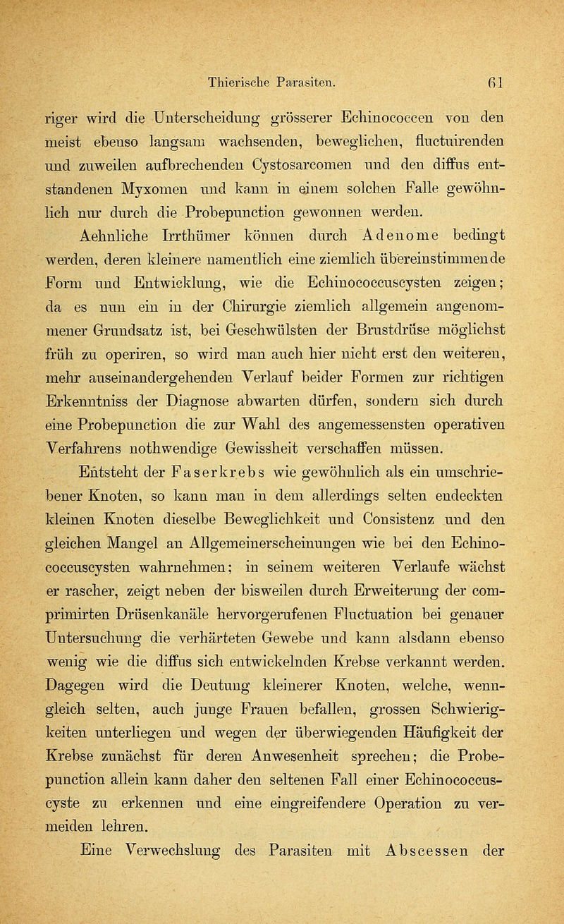 riger wird die Unterscheidung grösserer Echinococeen von den meist ebenso langsam wachsenden, beweglichen, fluctuirenden und zuweilen aufbrechenden Cystosarcomen und den diffus ent- standenen Myxomen und kann in einem solchen Falle gewöhn- lich nur durch die Probepunction gewonnen werden. Aehnliche Irrthümer können durch Adenome bedingt werden, deren kleinere namentlich eine ziemlich übereinstimmende Form und Entwicklung, wie die Echinococcuscysten zeigen; da es nun ein in der Chirurgie ziemlich allgemein angenom- mener Grundsatz ist, bei Geschwülsten der Brustdrüse möglichst früh zu operiren, so wird man auch hier nicht erst den weiteren, mehr auseinandergehenden Verlauf beider Formen zur richtigen Erkenntniss der Diagnose abwarten dürfen, sondern sich durch eine Probepunction die zur Wahl des angemessensten operativen Verfahrens nothwendige Gewissheit verschaffen müssen. Entsteht der Faserkrebs wie gewöhnlich als ein umschrie- bener Knoten, so kann man in dem allerdings selten endeckten kleinen Knoten dieselbe Beweglichkeit und Consistenz und den gleichen Mangel an Allgemeinerscheinungen wie bei den Echino- coccuscysten wahrnehmen; in seinem weiteren Verlaufe wächst er rascher, zeigt neben der bisweilen durch Erweiterung der com- primirten Drüsenkanäle hervorgerufenen Fluctuation bei genauer Untersuchung die verhärteten Gewebe und kann alsdann ebenso wenig wie die diffus sich entwickelnden Krebse verkannt werden. Dagegen wird die Deutung kleinerer Knoten, welche, wenn- gleich selten, auch junge Frauen befallen, grossen Schwierig- keiten unterliegen und wegen der überwiegenden Häufigkeit der Krebse zunächst für deren Anwesenheit sprechen; die Probe- punction allein kann daher den seltenen Fall einer Echinococcus- cyste zu erkennen und eine eingreifendere Operation zu ver- meiden lehren. Eine Verwechslung des Parasiten mit Abscessen der