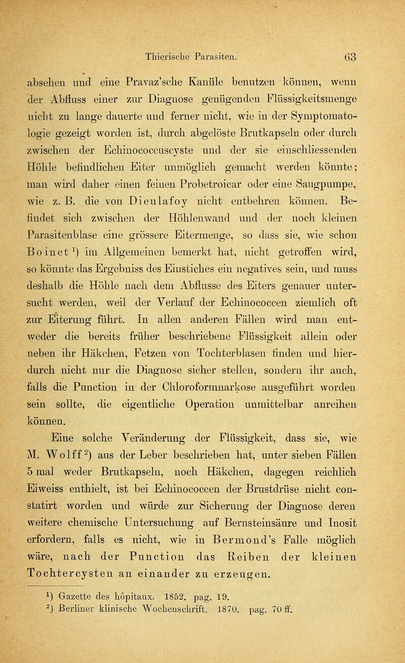 absehen und eine Pravaz'sehe Kanüle benutzen könneu, wenn der Abfluss einer zur Diagnose genügenden Flüssigkeitsmenge nicbt zu lange dauerte und ferner niclit, wie in der Symptomato- logie gezeigt worden ist, durch abgelöste Brutkapseln oder durch zwischen der Echinococcuscyste und der sie einschliessenden Höhle befindlichen Eiter unmöglich gemacht werden könnte; man wird daher einen feiuen Probetrokar oder eine Saugpumpe, wie z. B. die von Dieulafoy nicht entbehren können. Be- findet sich zwischen der Höhlenwand und der noch kleinen Parasitenblase eine grössere Eitermenge, so dass sie, wie schon Boinet1) im Allgemeinen bemerkt hat, nicht getroffen wird, so könnte das Ergebniss des Einstiches ein negatives sein, und muss deshalb die Höhle nach dem Abflüsse des Eiters genauer unter- sucht werden, weil der Verlauf der Echinococcen ziemlich oft zur Eiterung führt. In allen anderen Fällen wird man ent- weder die bereits früher beschriebene Flüssigkeit allein oder neben ihr Häkehen, Fetzen von Tochterblasen finden und hier- durch nicht nur die Diagnose sicher stellen, sondern ihr auch, falls die Punction in der Chloroformnarkose ausgeführt worden sein sollte, die eigentliche Operation unmittelbar anreihen können. Eine solche Veränderung der Flüssigkeit, dass sie, wie M. W o 1 ff2) aus der Leber beschrieben hat, unter sieben Fällen 5 mal weder Brutkapseln, noch Häkchen, dagegen reichlich Eiweiss enthielt, ist bei Echinococcen der Brustdrüse nicht con- statirt worden und würde zur Sicherung der Diagnose deren weitere chemische Untersuchung auf Bernstein säure und Inosit erfordern, falls es nicht, wie in Bermond's Falle möglich wäre, nach der Punction das Reiben der kleinen Tochtercysten an einander zu erzeugen. *) Gazette des hopitaux. 1852. pag. 19. 3J Berliner klinische Wochenschrift. 1870. pag. 70 ff.