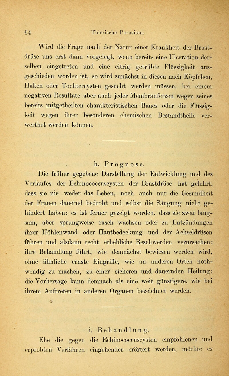 Wird die Frage nach der Natur einer Krankheit der Brust- drüse uns erst dann vorgelegt, wenn bereits eine Ulceration der- selben eingetreten und eine eitrig getrübte Flüssigkeit aus- geschieden worden ist, so wird zunächst in diesen nach Köpfchen, Haken oder Tochtercysten gesucht werden müssen, bei einem negativen Resultate aber auch jeder Membranfetzen wegen seines bereits mitgetheilten charakteristischen Baues oder die Flüssig- keit wegen ihrer besonderen chemischen Bestandtheile ver- wertetet werden können. h. Prognose. Die früher gegebene Darstellung der Entwicklung und des Verlaufes der Echinococcuscysten der Brustdrüse hat gelehrt, dass sie nie weder das Leben, noch auch nur die Gesundheit der Frauen dauernd bedroht und selbst die Säugung nicht ge- hindert haben; es ist ferner gezeigt worden, dass sie zwar lang- sam, aber sprungweise rasch wachsen oder zu Entzündungen ihrer Höhlenwand oder Hautbedeckung und der Achseldrüsen führen und alsdann recht erhebliche Beschwerden verursachen; ihre Behandlung führt, wie demnächst bewiesen werden wird, ohne ähnliche ernste Eingriffe, wie an anderen Orten noth- wendig zu machen, zu. einer sicheren und dauernden Heilung; die Vorhersage kann demnach als eine weit günstigere, wie bei ihrem Auftreten in anderen Organen bezeichnet werden. i. Behandlung. Ehe die gegen die Echinococcuscysten empfohlenen und erprobten Verfahren eingehender erörtert werden, möchte es