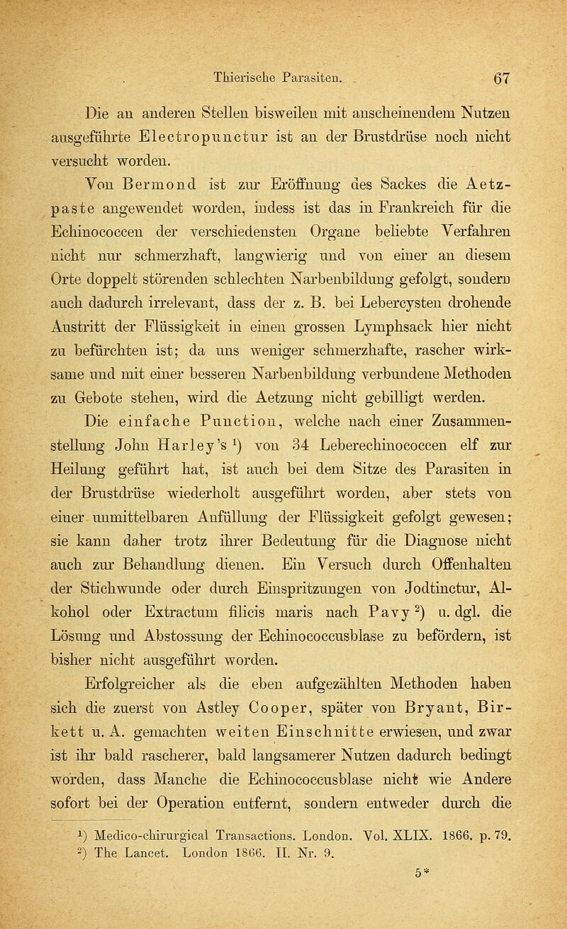 Die an anderen Stellen bisweilen mit anscheinendem Nutzen ausgeführte Electropunctur ist an der Brustdrüse noch nicht versucht worden. Von Bermond ist zur Eröffnung des Sackes die Aetz- paste angewendet worden, indess ist das in Frankreich für die Echinococcen der verschiedensten Organe beliebte Verfahren nicht nur schmerzhaft, langwierig und von einer an diesem Orte doppelt störenden schlechten Narbenbilduug gefolgt, sondern auch dadurch irrelevant, dass der z. B. bei Lebercysten drohende Austritt der Flüssigkeit in einen grossen Lymphsack hier nicht zu befürchten ist; da uns weniger schmerzhafte, rascher wirk- same und mit einer besseren Narbenbildung verbundene Methoden zu Gebote stehen, wird die Aetzung nicht gebilligt werden. Die einfache Punction, welche nach einer Zusammen- stellung John Harley's *) von 34 Leberechinococcen elf zur Heilung geführt hat, ist auch bei dem Sitze des Parasiten in der Brustdrüse wiederholt ausgeführt worden, aber stets von einer-unmittelbaren Anfüllung der Flüssigkeit gefolgt gewesen; sie kann daher trotz ihrer Bedetitung für die Diagnose nicht auch zur Behandlung dienen. Ein Versuch durch Offenhalten der Stichwunde oder durch Einspritzungen von Jodtinctur, Al- kohol oder Extractum filicis maris nach Pavy2) u.dgl. die Lösung und Abstossung der Echinococcusblase zu befördern, ist bisher nicht ausgeführt worden. Erfolgreicher als die eben aufgezählten Methoden haben sich die zuerst von Astley Cooper, später von Bryant, Bir- kett u.A. gemachten weiten Einschnitte erwiesen, und zwar ist ihr bald rascherer, bald langsamerer Nutzen dadurch bedingt worden, dass Manche die Echinococcusblase nicht wie Andere sofort bei der Operation entfernt, sondern entweder durch die x) Medico-ckirurgical Transactions. London. Vol. XLIX. 1866. p. 79. -) The Laneet. London 1866. IL Nr. 9.