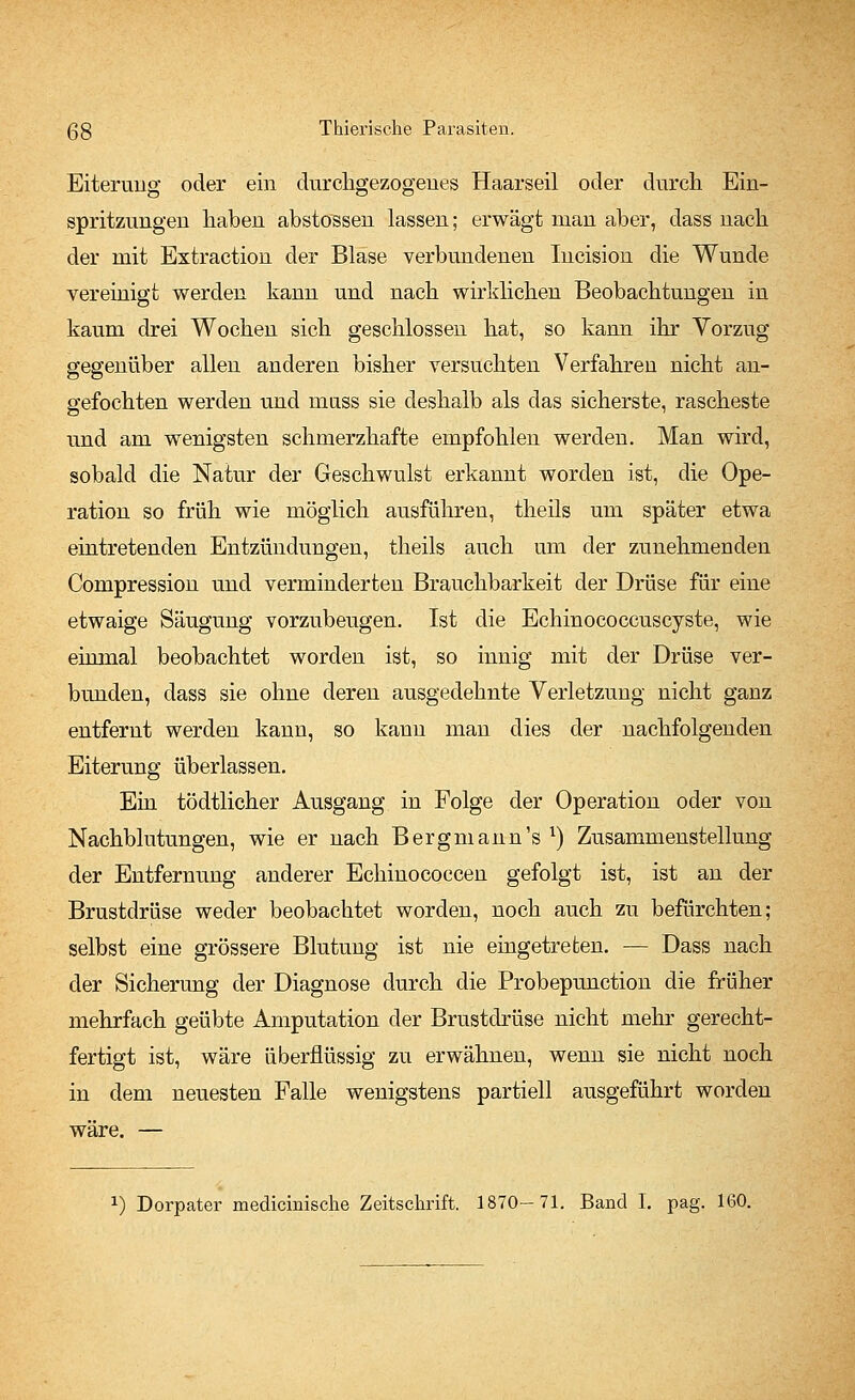 Eiterung oder ein durchgezogenes Haarseil oder durch Ein- spritzungen haben abstossen lassen; erwägt man aber, dass nach der mit Extraction der Blase verbundenen Incision die Wunde vereinigt werden kann und nach wirklichen Beobachtungen in kaum drei Wochen sich geschlossen hat, so kann ihr Vorzug gegenüber allen anderen bisher versuchten Verfahren nicht an- gefochten werden und muss sie deshalb als das sicherste, rascheste und am wenigsten schmerzhafte empfohlen werden. Man wird, sobald die Natur der Geschwulst erkannt worden ist, die Ope- ration so früh wie möglich ausführen, theils um später etwa eintretenden Entzündungen, theils auch um der zunehmenden Compression und verminderten Brauchbarkeit der Drüse für eine etwaige Säugung vorzubeugen. Ist die Echinococcuscyste, wie einmal beobachtet worden ist, so innig mit der Drüse ver- bunden, dass sie ohne deren ausgedehnte Verletzung nicht ganz entfernt werden kann, so kann man dies der nachfolgenden Eiterung überlassen. Ein tödtlicher Ausgang in Folge der Operation oder von Nachblutungen, wie er nach Bergmann's x) Zusammenstellung der Entfernung anderer Echinococcen gefolgt ist, ist an der Brustdrüse weder beobachtet worden, noch auch zu befürchten; selbst eine grössere Blutung ist nie eingetreten. — Dass nach der Sicherung der Diagnose durch die Probepunction die früher mehrfach geübte Amputation der Brustdrüse nicht mehr gerecht- fertigt ist, wäre überflüssig zu erwähnen, wenn sie nicht noch in dem neuesten Falle wenigstens partiell ausgeführt worden wäre. —