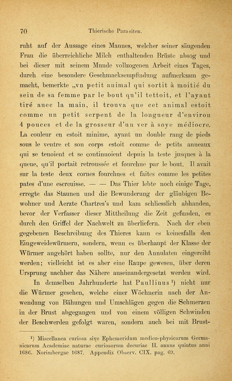 ruht auf der Aussage eiues Mauues, welcher seiuer säugendeu Frau die überreichliche Milch enthaltenden Brüste absog und bei dieser mit seinem Munde vollzogenen Arbeit eines Tages, durch eine besondere Geschmacksempfindung aufmerksam ge- macht, bemerkte „vn petit animal qui sortit ä moitie du sein de sa femme par le bout qu'il tettoit, et l'ayant tire auec la main, il trouva que cet animal estoit comme im petit serpeut de la longueur d'environ 4 pouces et de la grosseur d'un ver ä soye medioere. La couleur en estoit minime, ayant un double rang de pieds sous le ventre et son corps estoit comme de petits anneaux qui se teuoient et se continuoieut depuis la teste jusques ä la queue, qu'il portait retroussee et fourchue par le bout. II avait sur la teste deux cornes fourchnes et faites comme les petites pates d'uue escreuisse. — — Das Thier lebte noch einige Tage, erregte das Staunen und die Bewunderung der gläubigen Be- wohner und Aerzte Chartres's und kam schliesslich abhanden, bevor der Verfasser dieser Mittheilung die Zeit gefunden, es durch den Griffel der Nachwelt zu überliefern. Nach der eben gegebenen Beschreibung des Thieres kann es keinesfalls den Eingeweidewürmern, sondern, wenn es überhaupt der Klasse der Würmer angehört haben sollte, nur den Annulaten eingereiht werden; vielleicht ist es aber eine Raupe gewesen, über deren Ursprung nachher das Nähere auseinandergesetzt werden wird. In demselben Jahrhunderte hat Paullinus x) nicht nur die Würmer gesehen, welche einer Wöchnerin nach der An- wendung von Bähungen und Umschlägen gegen die Schmerzen in der Brust abgegangen und von einem völligen Schwinden der Beschwerden gefolgt waren, sondern auch bei mit Brust- x) Miscellanea curiosa sive Epkenieridura medieo-pkysicaruni Germa- nicavum Academiae naturae curiosorum decuriae II. aimus quintus anni 168G. Norimbergae 1687. Appendix Observ. CIX. pag. G9.